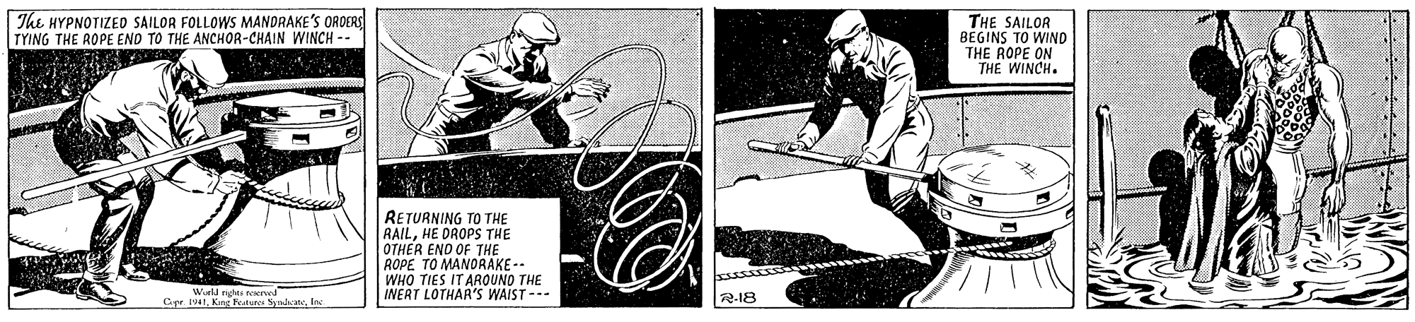 Slope OCR: The HYPNOTIZED SAILOR FOLLOWS MANDRAKE'S ORDERS TYING THE ROPE END TO THE ANCHOR-CHAIN WINCH -- THE SAILOR BEGINS TO WIND THE ROPE ON THE WINCH. RETURNING TO THE RAILHE DROPS THE OTHER ENO OF THE ROPE TO MANORAKE-- WHO TIES IT AROUNO THE INERT LOTHAR'S WAIST--- Cye. 1941Inc R-18 The HYPNOTIZED SAILOR FOLLOWS MANDRAKE'S ORDERS TYING THE ROPE END TO THE ANCHOR-CHAIN WINCH -- THE SAILOR BEGINS TO WIND THE ROPE ON THE WINCH. RETURNING TO THE RAILHE DROPS THE OTHER ENO OF THE ROPE TO MANORAKE-- WHO TIES IT AROUNO THE INERT LOTHAR'S WAIST--- Cye. 1941King Feateres SyndateInc R-18