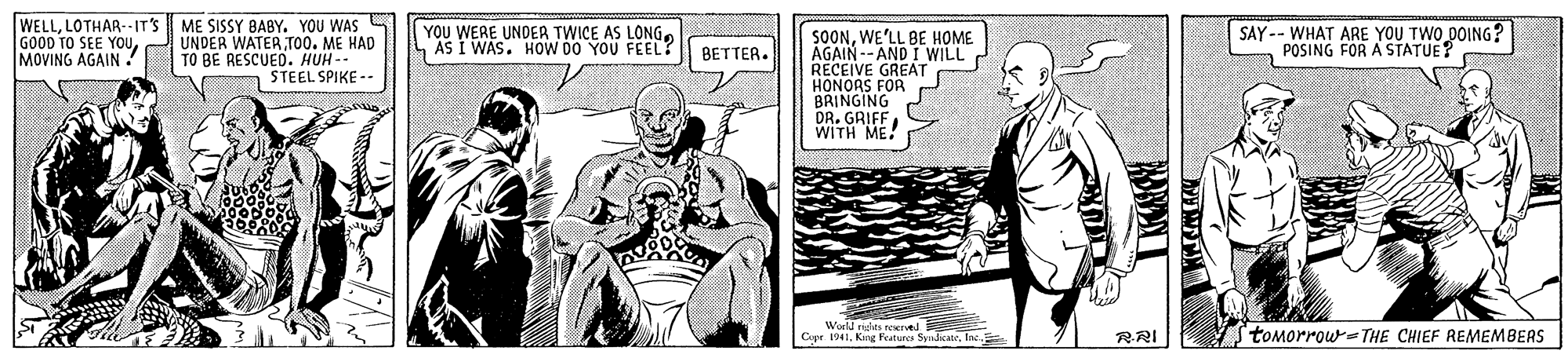 Art OCR: WELLLOTHAR--IT'S GOOD TO SEE YOuMOVING AGAIN. ME SISSY BABY. YOU WAS S UNDER WATER TOO. ME HAD TO BE RESCUED. HUH - STEEL SPIKE -- YOU WERE UNDER TWICE AS LONG. AS I WAS. HOW DO YOU FEEL? SOONWE'LL BE HOME AGAIN -- AND I WILL RECEIVE GREAT HONORS FOR BRINGING DR. GRIFF WITH ME! SAY-- WHAT ARE YOU TWO DOING? POSING FOR A STATUE? BETTER. World nsies nIved Cepr 1041Inc. tomorrow=THE CHIEF REMEMBERS RRI WELLLOTHAR--IT'S GOOD TO SEE YOuMOVING AGAIN. ME SISSY BABY. YOU WAS S UNDER WATER TOO. ME HAD TO BE RESCUED. HUH - STEEL SPIKE -- YOU WERE UNDER TWICE AS LONG. AS I WAS. HOW DO YOU FEEL? SOONWE'LL BE HOME AGAIN -- AND I WILL RECEIVE GREAT HONORS FOR BRINGING DR. GRIFF WITH ME! SAY-- WHAT ARE YOU TWO DOING? POSING FOR A STATUE? BETTER. World nsies nIved Cepr 1041Kng Features SyadkateInc. tomorrow=THE CHIEF REMEMBERS RRI