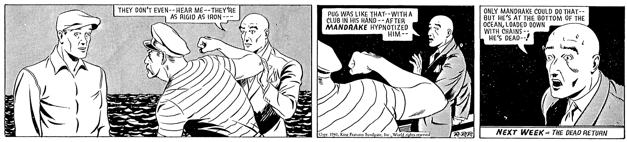 Font OCR: THEY DON'T EVEN--HEAR ME--THEY'RE AS RIGID AS IRON --- PUG WAS LIKE THAT--WITH A CLUB IN HIS HAND -- AF TER MANDRAKE HYPNOTIZED HIM -- ONLY MANDRAKE COULD DO THAT-- BUT HE'S AT THE BOTTOM OF THE OCEANLOADED DOWN WITH CHAINS -: "HE'S DEAD--! NEXT WEEK = THE DEAD RETURN Capr 1941Ine Would rihas rved THEY DON'T EVEN--HEAR ME--THEY'RE AS RIGID AS IRON --- PUG WAS LIKE THAT--WITH A CLUB IN HIS HAND -- AF TER MANDRAKE HYPNOTIZED HIM -- ONLY MANDRAKE COULD DO THAT-- BUT HE'S AT THE BOTTOM OF THE OCEANLOADED DOWN WITH CHAINS -: "HE'S DEAD--! NEXT WEEK = THE DEAD RETURN Capr 1941Kine Features SyndyateIne Would rihas rved