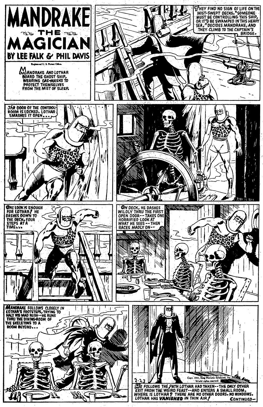 People OCR: MANDRAKE THEY FIND NO SIGN OF LIFE ON THE MIST-SWEPT DECKS."SOMEONE MUST BE CONTROLLING THIS SHIPÖR IT'D BE SWAMPED IN THIS HEAVY SEAAND THEY CLIMB TO THE CAPTAIN'S BRIDGE. i THE MAGICIAN BY LEE FALK & PHIL DAVIS Rard U.Ah O MANDRAKE AND LOTHAR BOARD THE GHOST SHIPWEARING GAS-MASKS TO PROTECT THEMSELVES FROM THE MIST OF SLEER The DOOR OF THE CONTROL ROOM IS LOCKED. LOTHAR SMASHES IT OPEN... ONE LOOK IS ENOUGH FOR LOTHAR HE DASHES.DOWN TO THE DECKFOUA STEPS ATA TIMES ON DECKHE DASHES WILDLY THRU THE FIRST OPEN DOOR--TAKES ONE HORRIFIED LOOK AT WHAT HE SEES --THEN RÁCES MADLY ON-- MANORAKE FOLLOWS CLOSELY IN LOTHARS FOOTSTEPSTRYING TO HALT WIS MAD Ru SH--HE RUNS THRU THE DINING-ROOM OF THE EKELETONS TO A RODM BEYOND... Capr. IMIWarld righes reerved 2-23 HE FOLLOWS THE PATH LOTHAR HAD TAKEN--THE ONLY OTHER EXIT FROM THE WEIRD. FEAST--AND ENTERS A SMALL ROOM. WHERE IS LOTHAR ? THERE ARE NO OTHER DOORS. NO WINDOWS. LOTHAR HAS VANISHED IN THIN AIR! CONTINUED- MANDRAKE THEY FIND NO SIGN OF LIFE ON THE MIST-SWEPT DECKS."SOMEONE MUST BE CONTROLLING THIS SHIPÖR IT'D BE SWAMPED IN THIS HEAVY SEA"DECIDES MANDRAKEAND THEY CLIMB TO THE CAPTAIN'S BRIDGE. i THE MAGICIAN BY LEE FALK & PHIL DAVIS Rard U.Ah O MANDRAKE AND LOTHAR BOARD THE GHOST SHIPWEARING GAS-MASKS TO PROTECT THEMSELVES FROM THE MIST OF SLEER The DOOR OF THE CONTROL ROOM IS LOCKED. LOTHAR SMASHES IT OPEN... ONE LOOK IS ENOUGH FOR LOTHAR HE DASHES.DOWN TO THE DECKFOUA STEPS ATA TIMES ON DECKHE DASHES WILDLY THRU THE FIRST OPEN DOOR--TAKES ONE HORRIFIED LOOK AT WHAT HE SEES --THEN RÁCES MADLY ON-- MANORAKE FOLLOWS CLOSELY IN LOTHARS FOOTSTEPSTRYING TO HALT WIS MAD Ru SH--HE RUNS THRU THE DINING-ROOM OF THE EKELETONS TO A RODM BEYOND... Capr. IMIKing Patue SydaWarld righes reerved 2-23 HE FOLLOWS THE PATH LOTHAR HAD TAKEN--THE ONLY OTHER EXIT FROM THE WEIRD. FEAST--AND ENTERS A SMALL ROOM. WHERE IS LOTHAR ? THERE ARE NO OTHER DOORS. NO WINDOWS. LOTHAR HAS VANISHED IN THIN AIR! CONTINUED-