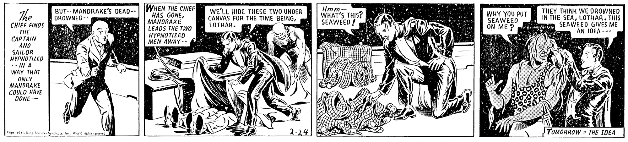 Printmaking OCR: WHEN THE CHIEF HAS GONEMANORAKE LEADS THE TWO HYPNOTIZED MEN AWAY-- Hmm- WHAT'S THIS? SEAWEED ! The BUT-- MANDRAKE'S DEAD-- DROWNED- WE'LL HIDE THESE TWO UNOER CANVAS FOR THE TIME BEINGLOTHAR. WHY YOU PUT SEAWEED THEY THINK WE OROWNED IN THE SEALOTHAR. THIS ON ME ? SEAWEED GIVES ME AN 10EA --- CHIEF FINOS THE CAPTAIN ANO SAILOR HYPNOTILED ·- IN A WAY THAT ONLY MANDRAKE COULO HAVE OONE 2-24 TOMORROW = THE IDEA G 191. Kne Frelarr Sedker. Je WHEN THE CHIEF HAS GONEMANORAKE LEADS THE TWO HYPNOTIZED MEN AWAY-- Hmm- WHAT'S THIS? SEAWEED ! The BUT-- MANDRAKE'S DEAD-- DROWNED- WE'LL HIDE THESE TWO UNOER CANVAS FOR THE TIME BEINGLOTHAR. WHY YOU PUT SEAWEED THEY THINK WE OROWNED IN THE SEALOTHAR. THIS ON ME ? SEAWEED GIVES ME AN 10EA --- CHIEF FINOS THE CAPTAIN ANO SAILOR HYPNOTILED ·- IN A WAY THAT ONLY MANDRAKE COULO HAVE OONE 2-24 TOMORROW = THE IDEA G 191. Kne Frelarr Sedker. Je