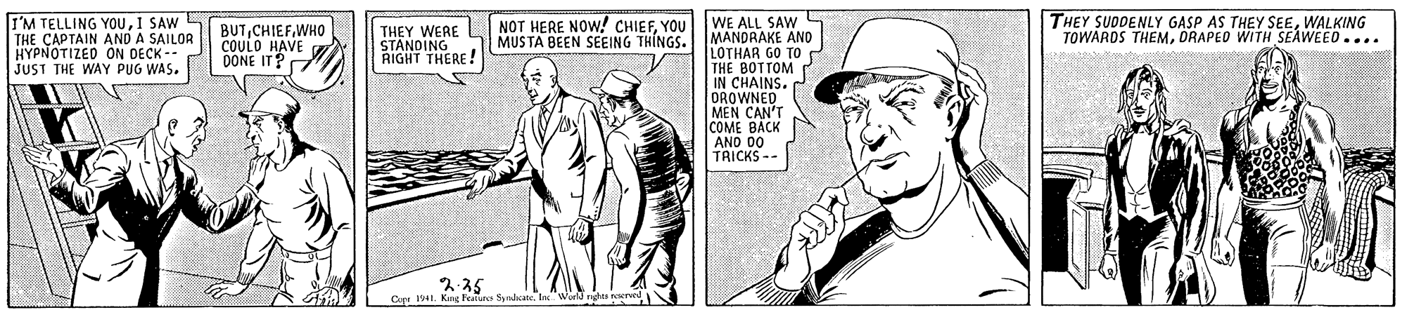 Newspaper OCR: I'M TELLING YOUI SAW S THE ÇAPTAIN AND A SAILOR HYPNOTIZED ON DECK -- JUST THE WAY PUG WAS. NOT HERE NOW! CHIEFYOU THEY SUDDENLY GASP AS THEY SEEWALKING TOWARDS THEMORAPED WITH SEAWEED.... WE ALL SAW BUTWHO COULO HAVE DONE IT? THEY WERE STANOING RIGHT THERE! MUS TA BEEN SEEING THINGS.MANDRAKE AND LOTHAR GO TO THE BOTTOM IN CHAINS. DROWNED MEN CAN'T COME BACK AND 2.35 Cer 1941. King Features Sydkate. In World nghs I'M TELLING YOUI SAW S THE ÇAPTAIN AND A SAILOR HYPNOTIZED ON DECK -- JUST THE WAY PUG WAS. NOT HERE NOW! CHIEFYOU THEY SUDDENLY GASP AS THEY SEEWALKING TOWARDS THEMORAPED WITH SEAWEED.... WE ALL SAW BUTWHO COULO HAVE DONE IT? THEY WERE STANOING RIGHT THERE! MUS TA BEEN SEEING THINGS.MANDRAKE AND LOTHAR GO TO THE BOTTOM IN CHAINS. DROWNED MEN CAN'T COME BACK AND 2.35 Cer 1941. King Features Sydkate. In World nghs