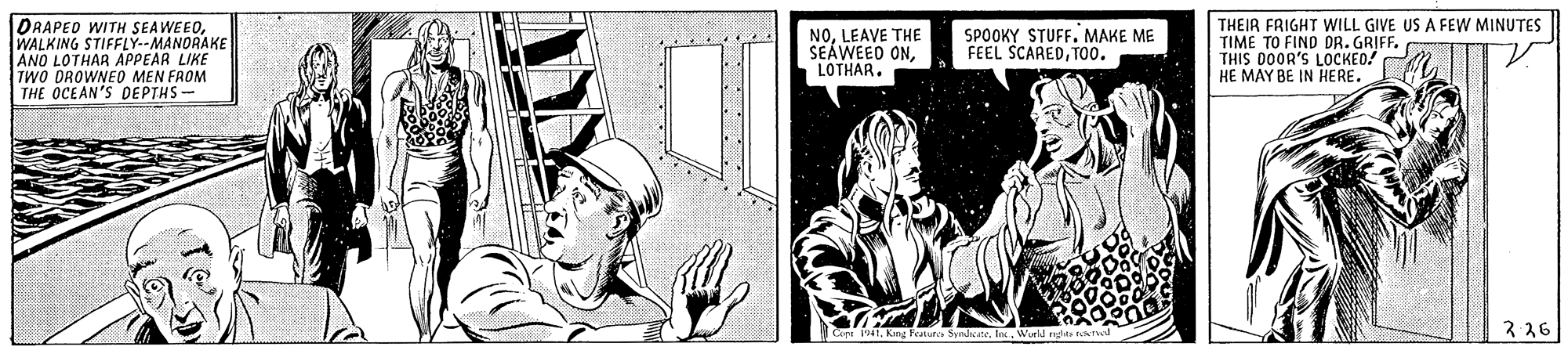Line art OCR: DRAPED WITH SEAWEEOWALKING STIFFLY--MANORAKE ANO LOTHAR APPEAR LIKE TWO OROWNEO MEN FROM THE OCEAN'S DEPTHS- NOLEAVE THE SEAWEED ONLOTHAR. THEIR FRIGHT WILL GIVE US A FEW MINUTES TIME TO FIND DR. GRIFF. THIS D0OR'S LOCKED! HE MAY BE IN HERE. SPOOKY STUFF. MAKE ME FEEL SCAREDT00. Cre 1941Wuell 2 26 DRAPED WITH SEAWEEOWALKING STIFFLY--MANORAKE ANO LOTHAR APPEAR LIKE TWO OROWNEO MEN FROM THE OCEAN'S DEPTHS- NOLEAVE THE SEAWEED ONLOTHAR. THEIR FRIGHT WILL GIVE US A FEW MINUTES TIME TO FIND DR. GRIFF. THIS D0OR'S LOCKED! HE MAY BE IN HERE. SPOOKY STUFF. MAKE ME FEEL SCAREDT00. Cre 1941King tatur SyndcateWuell 2 26