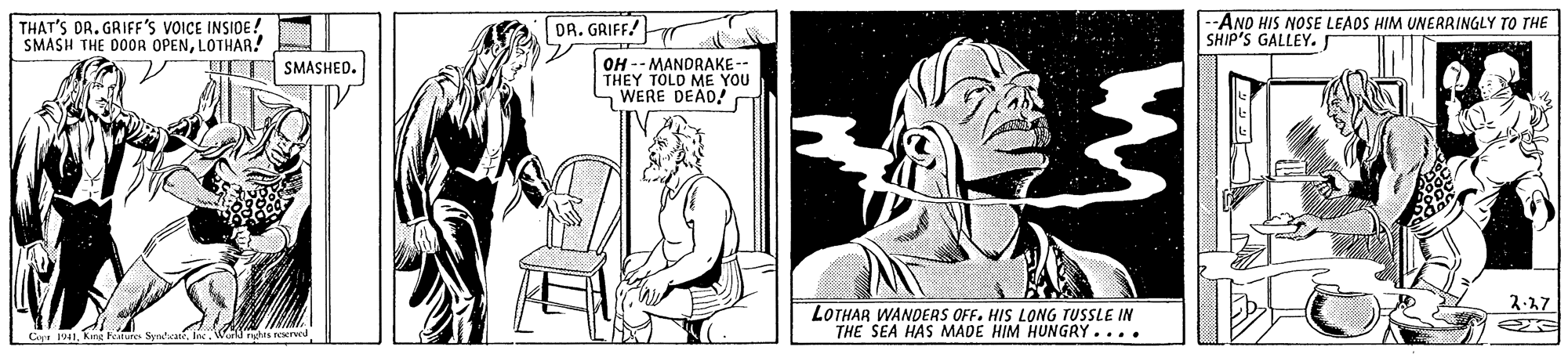 Art OCR: THAT'S DR. GRIFF'S VOICE INSIDE! SMASH THE DOOR OPENLOTHAR! DR. GRIFF! --ANO HIS NOSE LEAOS HIM UNERRINGLY TO THE SHIP'S GALLEY.r OH -- MANDRAKE -- THEY TOLD ME YOU WERE DEAD! SMASHED. 2-17 LOTHAR WANDERS OFF. HIS LONG TUSSLE IN THE SEA HAS MADE HIM HUNGRY.... Capr 1941Wlntes narved THAT'S DR. GRIFF'S VOICE INSIDE! SMASH THE DOOR OPENLOTHAR! DR. GRIFF! --ANO HIS NOSE LEAOS HIM UNERRINGLY TO THE SHIP'S GALLEY.r OH -- MANDRAKE -- THEY TOLD ME YOU WERE DEAD! SMASHED. 2-17 LOTHAR WANDERS OFF. HIS LONG TUSSLE IN THE SEA HAS MADE HIM HUNGRY.... Capr 1941king Fotures SynteaWlntes narved