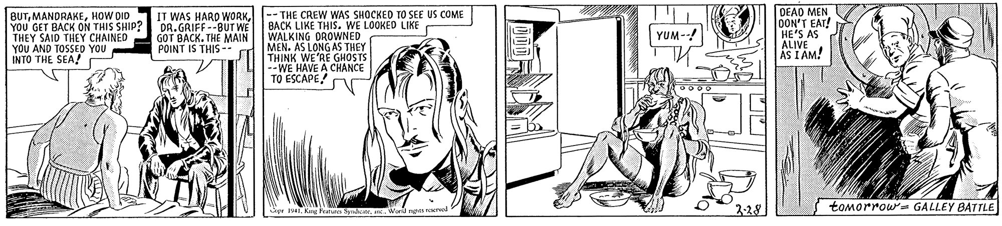 Line OCR: BUTHOW DID YOU GET BACK ON THIS SHIP? DR. GRIFF--BUTWE THEY SAID THEY CHAINED YOU AND TOSSED YOU INTO THE SEA! DEAD MEN OON'T EAT! HE'S AS ALIVE AS I AM! IT WAS HARD WORK-- THE CREW WAS SHOCKED TO SEE US COME BACK LIKE THIS. WE LOOKED LIKE WALKING DROWNED MEN. AS LONG AS THEY THINK WE'RE GHOSTS --WE HAVE A CHANCE TO ESCAPE! n YUM--! GOT BACK. THE MAIN POINT IS THIS -- 2-28 tomorrow= GALLEY BATTLE 1941. King Feature SyrdiceWornd ngits reerval BUTHOW DID YOU GET BACK ON THIS SHIP? DR. GRIFF--BUTWE THEY SAID THEY CHAINED YOU AND TOSSED YOU INTO THE SEA! DEAD MEN OON'T EAT! HE'S AS ALIVE AS I AM! IT WAS HARD WORK-- THE CREW WAS SHOCKED TO SEE US COME BACK LIKE THIS. WE LOOKED LIKE WALKING DROWNED MEN. AS LONG AS THEY THINK WE'RE GHOSTS --WE HAVE A CHANCE TO ESCAPE! n YUM--! GOT BACK. THE MAIN POINT IS THIS -- 2-28 tomorrow= GALLEY BATTLE 1941. King Feature SyrdiceWornd ngits reerval