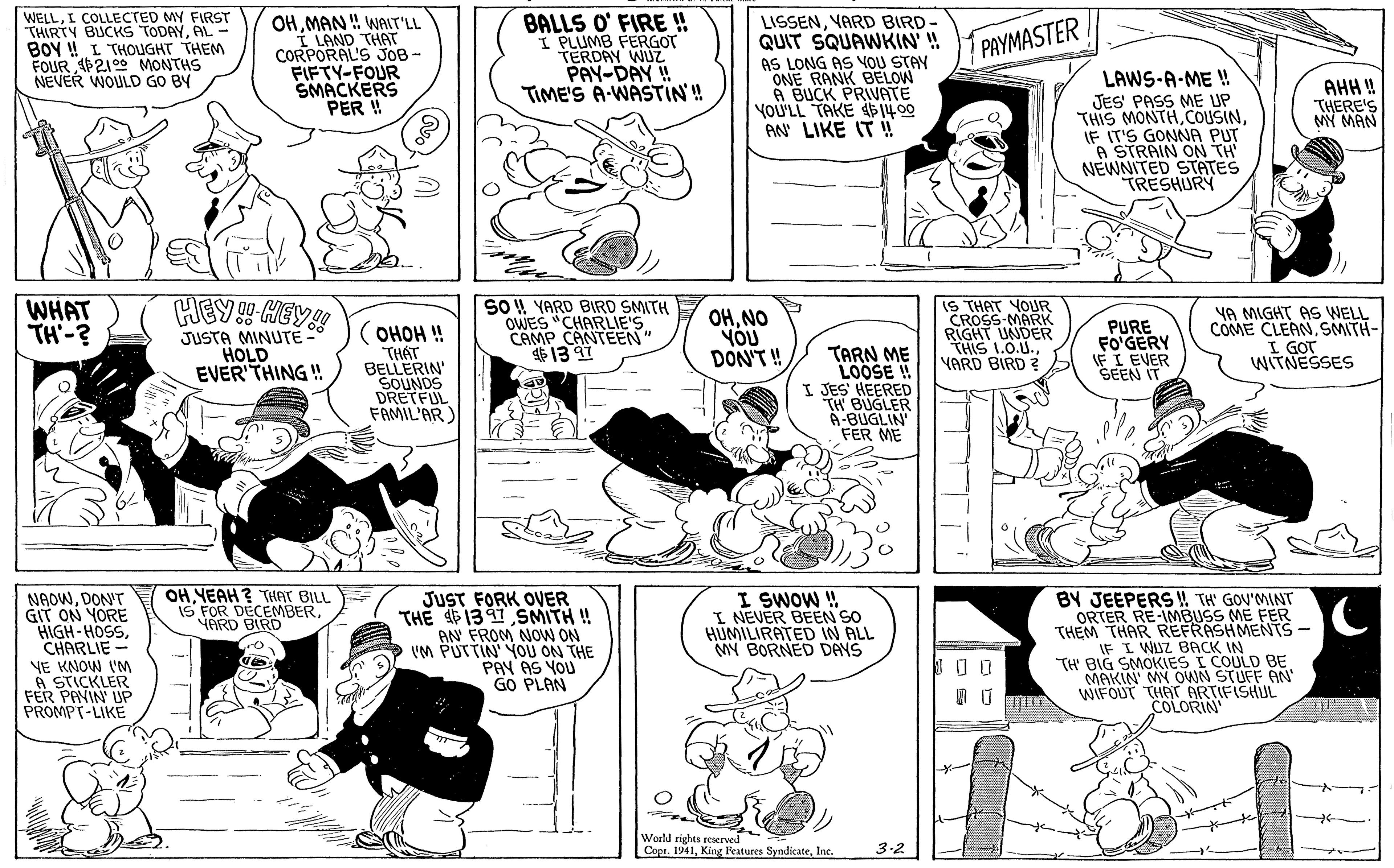 Jaw OCR: WELLI COLLECTED MY FIRST THIRTY BUCKS TODAYAL- BOY ! L THOUGHT THEM FOUR P2100 MONTHS NEVER WOULD GO BY OHMAN ! WAIT'LL I LAND THAT CORPORAL'S JOB- FIFTY-FOUR SMACKERS PER !! BALLS O' FIRE !! I PLUMB FERGOT TERDAY WUZ PAY-DAY ! TIME'S A-WASTIN'! LISSENYARD BIRD- QUIT SQUAWKIN! AS LONG AS YOU STAY ONE RANK BELOW A BUCK PRIVATE yoU'LL TAKE 14 00 AN LIKE IT ! PAYMASTER LAWS-A-ME ! JES' PASS ME UP THIS MONTHIF IT'S GONNA PUT "A STRAIN ON TH NEWNITED STATES TRESHURY AHH ! THERE'S MY MAN HEY HGY! WHAT TH-? (OHOH ! THÁT BELLERIN' SOUNDS DRETFUL FAMIL'AR) SO 4 YARD BIRD SMITH OWES "CHARLIE'S CAMP CANTEEN" 13 91 OHNO YOU DON'T! IS THAT YOUR CROSS-MARK RIGHT UNDER THIS 1.0.U.YARD BIRD ? PURE FO'GERY IF I EVER SEEN IT YA MIGHT AS WELL COME CLEANSMITH- I GOT WITNESSES JUSTA MINUTE HOLD EVER'THING ! TARN ME LOOSE ! I JES HEERED TH BUGLER 6-BUGLIN FER ME OHYEAH ? THAT BILL IS FOR DECEMBERHARD BIRD NAOWDON'T GIT ON YORE HIGH-HOSSCHARLIE - NE KNOW IM A STICKLER FER PAVIN UP PROMPT-LIKE JUST FORK OER THE 4P131 SMITH !! AN FROM NOW ON VM PUTTIN' YOU ON THE PAY AS YOU GO PLAN I SWOW ! I NEVER BEEN SO HUMILIRATED IN ALL MY BORNED DAYS BY JEEPERS! TH' GOU'MINT ORTER RE-IMBUSS ME FER THEM THAR REFRASHMENTS- IF I WUZ BACK IN TH' BIG SMOKIES I COULD BE MAKIN MY OWN STUFF AN WIFOUT THAT ARTIFISHUL COLORIN Weld rights reserved Copr. 1941Inc. 3.2 WELLI COLLECTED MY FIRST THIRTY BUCKS TODAYAL- BOY ! L THOUGHT THEM FOUR P2100 MONTHS NEVER WOULD GO BY OHMAN ! WAIT'LL I LAND THAT CORPORAL'S JOB- FIFTY-FOUR SMACKERS PER !! BALLS O' FIRE !! I PLUMB FERGOT TERDAY WUZ PAY-DAY ! TIME'S A-WASTIN'! LISSENYARD BIRD- QUIT SQUAWKIN! AS LONG AS YOU STAY ONE RANK BELOW A BUCK PRIVATE yoU'LL TAKE 14 00 AN LIKE IT ! PAYMASTER LAWS-A-ME ! JES' PASS ME UP THIS MONTHIF IT'S GONNA PUT "A STRAIN ON TH NEWNITED STATES TRESHURY AHH ! THERE'S MY MAN HEY HGY! WHAT TH-? (OHOH ! THÁT BELLERIN' SOUNDS DRETFUL FAMIL'AR) SO 4 YARD BIRD SMITH OWES "CHARLIE'S CAMP CANTEEN" 13 91 OHNO YOU DON'T! IS THAT YOUR CROSS-MARK RIGHT UNDER THIS 1.0.U.YARD BIRD ? PURE FO'GERY IF I EVER SEEN IT YA MIGHT AS WELL COME CLEANSMITH- I GOT WITNESSES JUSTA MINUTE HOLD EVER'THING ! TARN ME LOOSE ! I JES HEERED TH BUGLER 6-BUGLIN FER ME OHYEAH ? THAT BILL IS FOR DECEMBERHARD BIRD NAOWDON'T GIT ON YORE HIGH-HOSSCHARLIE - NE KNOW IM A STICKLER FER PAVIN UP PROMPT-LIKE JUST FORK OER THE 4P131 SMITH !! AN FROM NOW ON VM PUTTIN' YOU ON THE PAY AS YOU GO PLAN I SWOW ! I NEVER BEEN SO HUMILIRATED IN ALL MY BORNED DAYS BY JEEPERS! TH' GOU'MINT ORTER RE-IMBUSS ME FER THEM THAR REFRASHMENTS- IF I WUZ BACK IN TH' BIG SMOKIES I COULD BE MAKIN MY OWN STUFF AN WIFOUT THAT ARTIFISHUL COLORIN Weld rights reserved Copr. 1941King Reatures SyndicateInc. 3.2