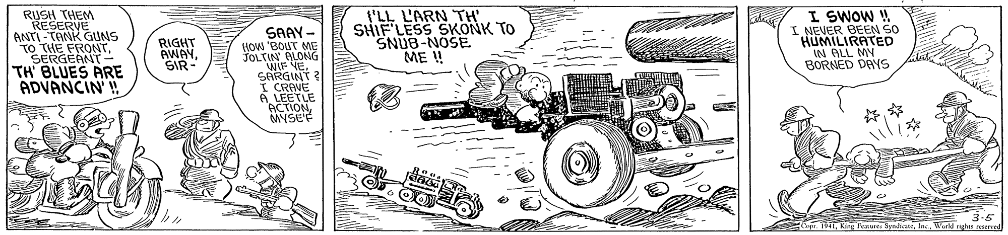 Drawing OCR: RUSH THEM RESERVE ANTI-TANK GUNS TO THE FRONTSERGEANT TH BLUES ARE ADVANCIN ! t'LL L'ARN TH' SHIF'LESS SKONK TO SNUB-NOSE ME ! I SWOW ! I NEVER BEEN SO HUMILIRATED IN ALL MY BORNED DAYS SAAY - RIGHT AWAYSIR- How 'BOUT M JOLTIN' ALONG WIF NESARGINT I CRAVE A LEETLE 'ACTIONMYSE'F 3-5 Cpr. 1941World righES reserved RUSH THEM RESERVE ANTI-TANK GUNS TO THE FRONTSERGEANT TH BLUES ARE ADVANCIN ! t'LL L'ARN TH' SHIF'LESS SKONK TO SNUB-NOSE ME ! I SWOW ! I NEVER BEEN SO HUMILIRATED IN ALL MY BORNED DAYS SAAY - RIGHT AWAYSIR- How 'BOUT M JOLTIN' ALONG WIF NESARGINT I CRAVE A LEETLE 'ACTIONMYSE'F 3-5 Cpr. 1941King Features SyndicateWorld righES reserved