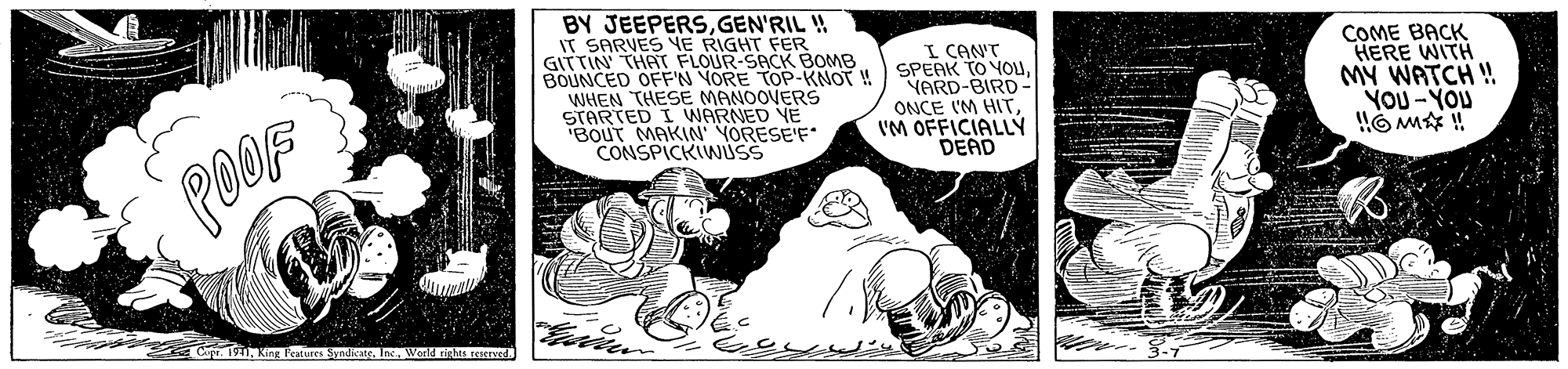 Illustration OCR: BY JEEPERSGEN'RIL ! IT SARVES YE RIGHT FER GITTIN THATr FLOUR-SACK BOMB BOUNCED OFF'N YORE TOP-KNOT ! WHEN THESE MANOOVERS STARTED I WARNED YE "BOUT MAKIN YORESE'F CONSPICKIWUSS I CANT SPEAK TO YOuYARD-BIRD ONCE I'M HITI'M OFFICIALLYÝ DEAD COME BACK HERE WITH MY WATCH ! YOU -YOU POOF Cape. 1911World rights reserved. BY JEEPERSGEN'RIL ! IT SARVES YE RIGHT FER GITTIN THATr FLOUR-SACK BOMB BOUNCED OFF'N YORE TOP-KNOT ! WHEN THESE MANOOVERS STARTED I WARNED YE "BOUT MAKIN YORESE'F CONSPICKIWUSS I CANT SPEAK TO YOuYARD-BIRD ONCE I'M HITI'M OFFICIALLYÝ DEAD COME BACK HERE WITH MY WATCH ! YOU -YOU POOF Cape. 1911King Features SyndicateWorld rights reserved.