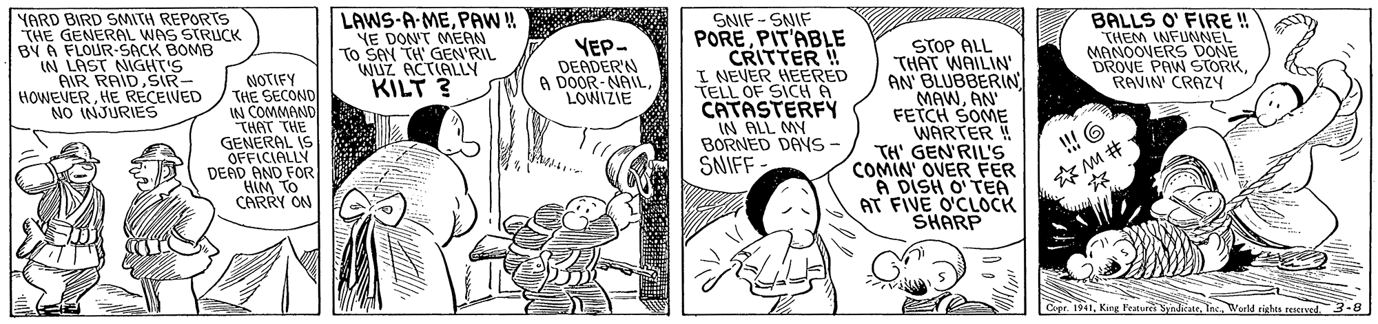 Fictional character OCR: YARD BIRD SMITH REPORTS THE GENERAL WAS STRUCK BY A FLOUR-SACK BOMB IN LAST NIGHT'S AIR RAIDSR- HOWEVERHE RECEIVED NO INJURIES LAWS-A-MEPAW! YE DON'T MEAN To SAN TH' GEN'RIL WUZ ACTIALLY KILT ? SNIF - SNIF POREPIT'ABLE CRITTER !! I NEVER HEERED TELL OF SICH A CATASTERFY IN ALL MY BORNED DAYS- SNIFF STOP ALL THAT WAILIN' AN' BLUBBERIN MAWAN FETCH SOME WARTER ! TH' GEN'RIL'S COMIN OVER FER A DISH O' TEA AT FIVE O'CLOCK SHARP BALLS O' FIRE ! THEM INFUNNEL MANOOVERS DONE DROVE PAW STORKRAVIN CRAZY YEP- DEADER'N A DOOR-NAILLOWIZIE NOTIFY THE SECOND IN COMMAND THAT THE GENERAL IS OFFICIALLY DEAD AND FOR HIM TO CARRY ON ?M# Cupr. 1941Weeld tights reaervd 3-8 YARD BIRD SMITH REPORTS THE GENERAL WAS STRUCK BY A FLOUR-SACK BOMB IN LAST NIGHT'S AIR RAIDSR- HOWEVERHE RECEIVED NO INJURIES LAWS-A-MEPAW! YE DON'T MEAN To SAN TH' GEN'RIL WUZ ACTIALLY KILT ? SNIF - SNIF POREPIT'ABLE CRITTER !! I NEVER HEERED TELL OF SICH A CATASTERFY IN ALL MY BORNED DAYS- SNIFF STOP ALL THAT WAILIN' AN' BLUBBERIN MAWAN FETCH SOME WARTER ! TH' GEN'RIL'S COMIN OVER FER A DISH O' TEA AT FIVE O'CLOCK SHARP BALLS O' FIRE ! THEM INFUNNEL MANOOVERS DONE DROVE PAW STORKRAVIN CRAZY YEP- DEADER'N A DOOR-NAILLOWIZIE NOTIFY THE SECOND IN COMMAND THAT THE GENERAL IS OFFICIALLY DEAD AND FOR HIM TO CARRY ON ? M # Cupr. 1941King Features SyndicateWeeld tights reaervd 3-8