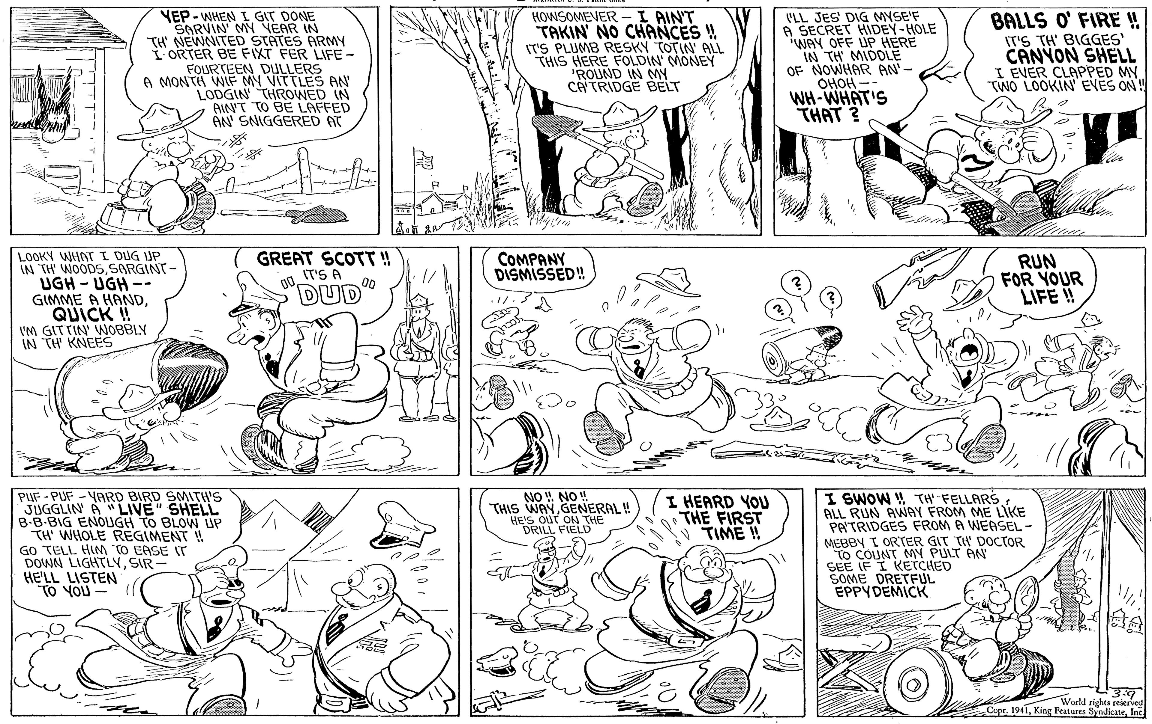 Jaw OCR: YEP - WHEN I GIT DONE SARVIN MY VEAR IN TH' NEWNITED STATES ARMY IORTER BE FIXT FER LIFE - FOURTEEN DULLERS A MONTH WIF MY VITTLES AN LODGIN THROWED IN AIN'T TO BE LAFFED AN SNIGGERED AT HOWSOMEVER -I AIN'T TAKIN' NO CHANCES ! IT'S PLUMB RESKY TOTIN ALL THIS HERE FOLDIN MONEY "ROUND IN MY CATRIDGE BELT 'LL JES' DIG MYSE'F A SECRET HIDEY-HOLE WAY OFF UP HERE IN TH MIDOLE OF NOWHAR AN'- OHOH WH-WHAT'S THAT 3 BALLS O' FIRE ! IT'S TH' BIGGES' CANYON SHELL I EVER CLAPPED MY TWO LOOKIN' EVES ON! LOOKY WHAT I DUG UP IN TH' WOODSSARGINT- UGH - UGH -- GIMME A HANDQUICK !! VM GITTIN WNOBBLY IN TH KNEES GREAT SCOTT! IT'S A 00 COMPANY DISMISSED! RUN FOR YOUR LIFE ! "DUD PUF-PUF -YARD BIRD SMITH'S JUGGLIN A "LIVE" SHELL B-B-BIG ENOUGH TO BLOW UP TH WHOLE REGIMENT ! GO TELL HIM TO EASE T DOWN LIGHTLYSIR - HE'LL LISTEN TO YOU NO ! NO! THIS WAYGENERAL! HE'S OUT ON THE DRILL FIELD I SWOW W TH FELLARS ALL RUN AWAY FROM ME LIKE PATRIDGES FROM A WEASEL- MEBBY I ORTER GIT TH' DOCTOR To COUNT MN PULT AN SEE IF I KETCHED SOME DRETFUL EPPYDEMICK I HEARD YOU THE FIRST TIME ! 3.9 World rights reserven CoprInc YEP - WHEN I GIT DONE SARVIN MY VEAR IN TH' NEWNITED STATES ARMY IORTER BE FIXT FER LIFE - FOURTEEN DULLERS A MONTH WIF MY VITTLES AN LODGIN THROWED IN AIN'T TO BE LAFFED AN SNIGGERED AT HOWSOMEVER -I AIN'T TAKIN' NO CHANCES ! IT'S PLUMB RESKY TOTIN ALL THIS HERE FOLDIN MONEY "ROUND IN MY CATRIDGE BELT 'LL JES' DIG MYSE'F A SECRET HIDEY-HOLE WAY OFF UP HERE IN TH MIDOLE OF NOWHAR AN'- OHOH WH-WHAT'S THAT 3 BALLS O' FIRE ! IT'S TH' BIGGES' CANYON SHELL I EVER CLAPPED MY TWO LOOKIN' EVES ON! LOOKY WHAT I DUG UP IN TH' WOODSSARGINT- UGH - UGH -- GIMME A HANDQUICK !! VM GITTIN WNOBBLY IN TH KNEES GREAT SCOTT! IT'S A 00 COMPANY DISMISSED! RUN FOR YOUR LIFE ! "DUD PUF-PUF -YARD BIRD SMITH'S JUGGLIN A "LIVE" SHELL B-B-BIG ENOUGH TO BLOW UP TH WHOLE REGIMENT ! GO TELL HIM TO EASE T DOWN LIGHTLYSIR - HE'LL LISTEN TO YOU NO ! NO! THIS WAYGENERAL! HE'S OUT ON THE DRILL FIELD I SWOW W TH FELLARS ALL RUN AWAY FROM ME LIKE PATRIDGES FROM A WEASEL- MEBBY I ORTER GIT TH' DOCTOR To COUNT MN PULT AN SEE IF I KETCHED SOME DRETFUL EPPYDEMICK I HEARD YOU THE FIRST TIME ! 3.9 World rights reserven CoprKing Features Syndicate