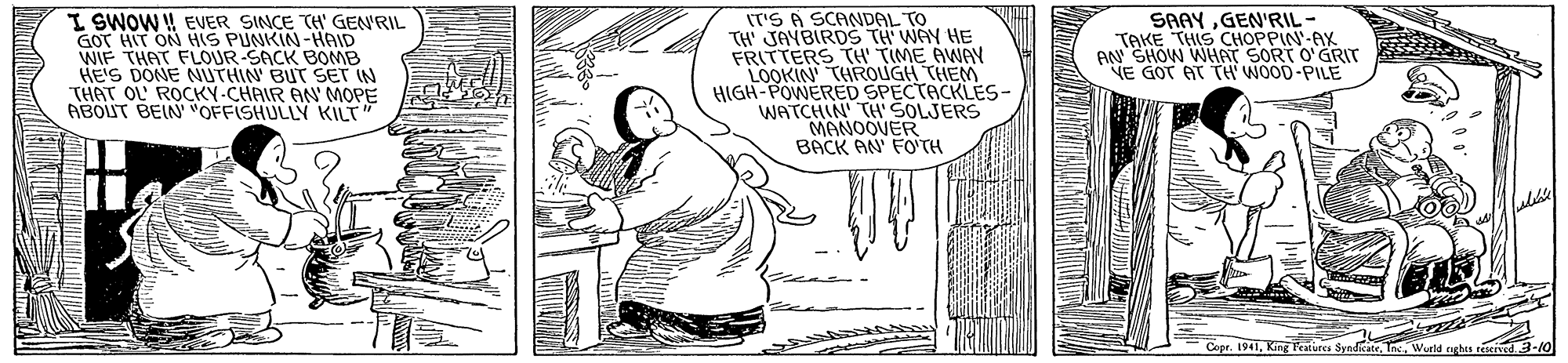 Fictional character OCR: I SWOW ! EVER SINCE TH' GEN'RIL GOT HIT ON HS PUNKIN-HAID WIF THAT FLOUR-SACK BOMB HE'S DONE NUTHIN BUT SET IN THAT OL' ROCKY-CHAIR AN' MOPE ABOUT BEIN' "OFFISHULLY KILT (T'S A SCANDAL TO TH JAYBIRDS TH WAY HE FRITTERS TH' TIME AWAY LOOKIN THROUGH THEM HIGH-POWERED SPECTACKLES- WATCHIN' TH SOLJERS MANOOVER BACK AN FOTH SAAYGEN'RIL- TAKE THIS CHOPPIN-AX AN SHOW WHAT SORT O'GRIT NE GOT AT TH WO0D-PILE Copr. 1941nc. Wurd rights ted 3-/0 I SWOW ! EVER SINCE TH' GEN'RIL GOT HIT ON HS PUNKIN-HAID WIF THAT FLOUR-SACK BOMB HE'S DONE NUTHIN BUT SET IN THAT OL' ROCKY-CHAIR AN' MOPE ABOUT BEIN' "OFFISHULLY KILT (T'S A SCANDAL TO TH JAYBIRDS TH WAY HE FRITTERS TH' TIME AWAY LOOKIN THROUGH THEM HIGH-POWERED SPECTACKLES- WATCHIN' TH SOLJERS MANOOVER BACK AN FOTH SAAYGEN'RIL- TAKE THIS CHOPPIN-AX AN SHOW WHAT SORT O'GRIT NE GOT AT TH WO0D-PILE Copr. 1941King Teatures Syndkatenc. Wurd rights ted 3-/0