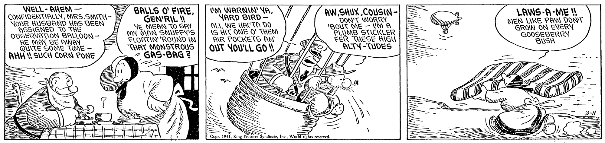 Art OCR: WELL-AHEM- CONFIDENTIALLYMRS.SMITH- YOUR HUSBAND ASSIGNED OBSERVATION BALLOON- HE MAY BE AWAY SOME TIME - BALLS O' FIREGEN'RIL !! YE MEAN TO SAY MN MAN SNUFFY'S FLOATIN 'ROUND IN THAT MONSTROUS GAS-BAG ? UM WARNIN' YAYARD BIRD - ALL WE HAFTA DO IS HIT ONE O' THEM AIR POCKETS AN OUT YOU'LL GO !! AWCOUSIN- DON'T WORRY 'BouT ME - M A EEUMB STICKLER LAWS-A-ME ! MEN LIKE PAW DONT GROW ON EVERY GOOSEBERRY BUSH To TS BEEN QUITE AHH SUCH CORN PONE THESE HIGH ALTY-TUDES Capr. 1941World ights reserved. WELL-AHEM- CONFIDENTIALLYMRS.SMITH- YOUR HUSBAND ASSIGNED OBSERVATION BALLOON- HE MAY BE AWAY SOME TIME - BALLS O' FIREGEN'RIL !! YE MEAN TO SAY MN MAN SNUFFY'S FLOATIN 'ROUND IN THAT MONSTROUS GAS-BAG ? UM WARNIN' YAYARD BIRD - ALL WE HAFTA DO IS HIT ONE O' THEM AIR POCKETS AN OUT YOU'LL GO !! AWCOUSIN- DON'T WORRY 'BouT ME - M A EEUMB STICKLER LAWS-A-ME ! MEN LIKE PAW DONT GROW ON EVERY GOOSEBERRY BUSH To TS BEEN QUITE AHH SUCH CORN PONE THESE HIGH ALTY-TUDES Capr. 1941King Pestures SyndicateWorld ights reserved.