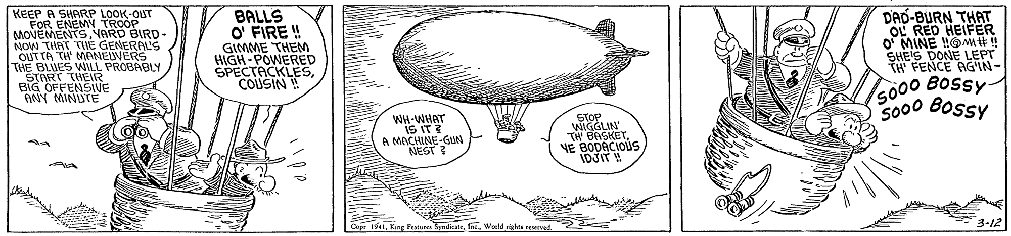 Handwriting OCR: KEEP A SHARP LOOK-OUT FOR ENEMY TROOP MOVEMENTSYARD BIRD- NOW THAT THE GENERAL'S OUTTA TH' MANEUVERS THE BLUES WILL PROBABLY START THEIR BIG OFFENSVE ANY MINUTE BALLS O' FIRE ! GIMME THEM HIGH-POWERED SPECTACKLESCOUSIN ! DAD-BURN THAT OL RED HEIFER O MINE !!OMIE! SHEIS DONE LEPT TH FENCE AGIN- 5000 Bossy- S000 Bossy iS IT ? A MACHINE-GUN NEST STOP WIGGLIN' TH BASKETVE BODACIOUS IDJIT! 1UHM-HM 3-12 Cupr 1941World rights reserved KEEP A SHARP LOOK-OUT FOR ENEMY TROOP MOVEMENTSYARD BIRD- NOW THAT THE GENERAL'S OUTTA TH' MANEUVERS THE BLUES WILL PROBABLY START THEIR BIG OFFENSVE ANY MINUTE BALLS O' FIRE ! GIMME THEM HIGH-POWERED SPECTACKLESCOUSIN ! DAD-BURN THAT OL RED HEIFER O MINE !!OMIE! SHEIS DONE LEPT TH FENCE AGIN- 5000 Bossy- S000 Bossy iS IT ? A MACHINE-GUN NEST STOP WIGGLIN' TH BASKETVE BODACIOUS IDJIT! 1UHM-HM 3-12 Cupr 1941King Features SyndicateWorld rights reserved