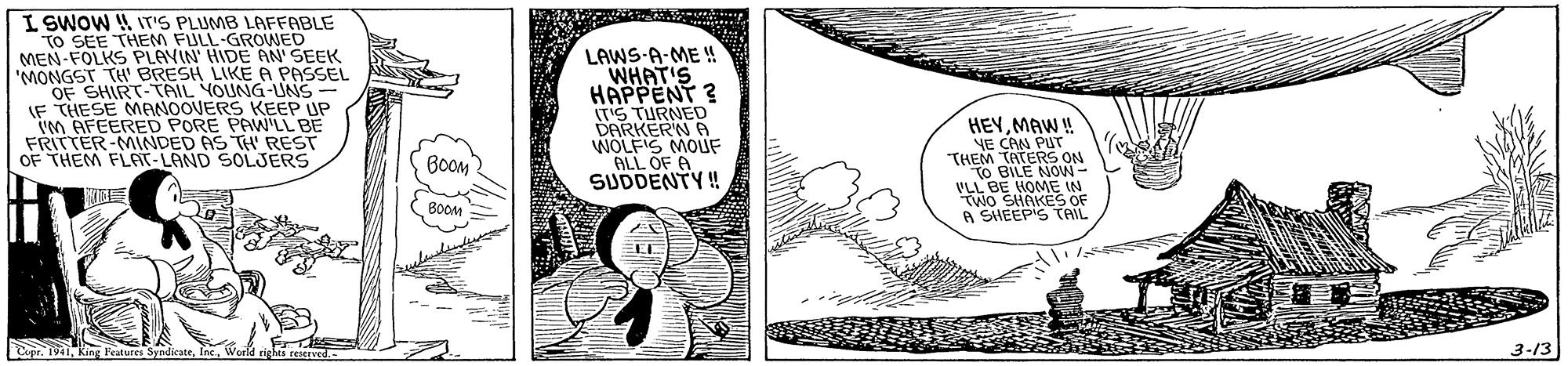 Illustration OCR: I SWOW W IT'S PLUMB LAFFABLE TO SEE THEM FULL-GRONED MEN-FOLKS PLAYIN' HIDE AN' SEEK "MONGST TH BRESH LIKE A PASSEL OF SHIRT-TAIL YOUNG-UNS IF THESE MANOOVERS KEEP UP im AFEERED PORE PAWLL BE FRITTER-MINDED AS TH' REST OF THEM FLAT-LAND SOLJERS LAWS-A-ME u WHAT'S HAPPENT ? IT'S TURNED DARKERN A WOLFIS MOUF ALL OF A SUDDENTY ! HEYMAW ! YE CAN PUT THEM TATERS ON TO BILE NON- VLL BE HOME IN Two SHAKES OF A SHEEP'S TAIL BOOM BOOM Cipr. M K Features SyndicateInc. 3-13 I SWOW W IT'S PLUMB LAFFABLE TO SEE THEM FULL-GRONED MEN-FOLKS PLAYIN' HIDE AN' SEEK "MONGST TH BRESH LIKE A PASSEL OF SHIRT-TAIL YOUNG-UNS IF THESE MANOOVERS KEEP UP im AFEERED PORE PAWLL BE FRITTER-MINDED AS TH' REST OF THEM FLAT-LAND SOLJERS LAWS-A-ME u WHAT'S HAPPENT ? IT'S TURNED DARKERN A WOLFIS MOUF ALL OF A SUDDENTY ! HEYMAW ! YE CAN PUT THEM TATERS ON TO BILE NON- VLL BE HOME IN Two SHAKES OF A SHEEP'S TAIL BOOM BOOM Cipr. M K Features SyndicateInc. 3-13