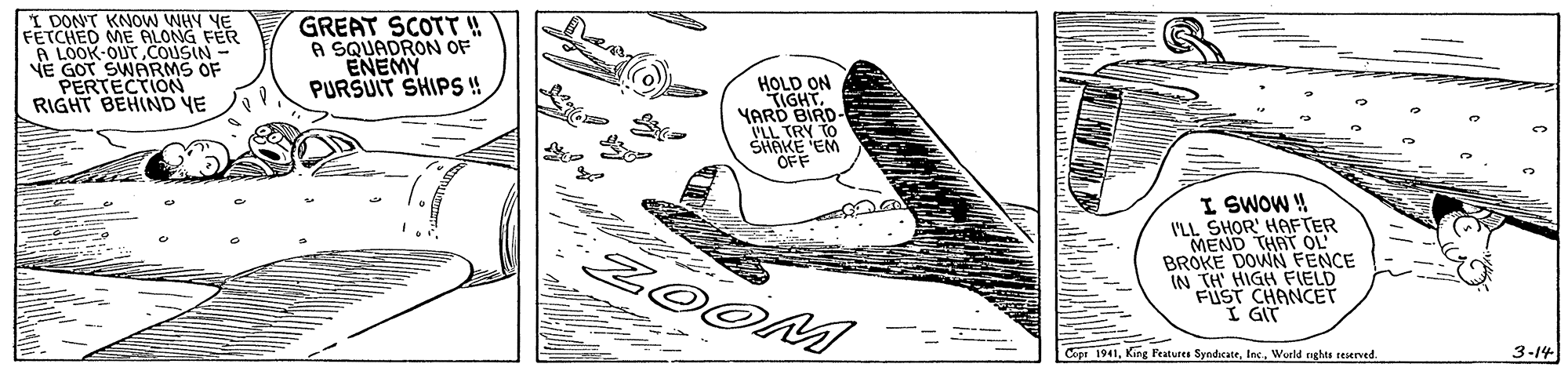 Line art OCR: I DON'T KNOW WHY YE FETCHED ME LONG FER A LOOK-OUT COUSIN- VE GOT SWARMS OF PERTECTION RIGHT BEHIND YE GREAT SCOTT ! A SQUADRON OF ENEMY PURSUIT SHIPS ! HOLD ON TIGHT. YARÖ BIRD- PLL TRY TO SHAKE EM OFF I SWOW ! I'LL SHOR' HAFTER MEND THAT OL BROKE DOWN FENCE IN TH' HIGH FIELD FUST CHANCET I GIT ZOOM Cope 1941World nghts reserved. 3-14 I DON'T KNOW WHY YE FETCHED ME LONG FER A LOOK-OUT COUSIN- VE GOT SWARMS OF PERTECTION RIGHT BEHIND YE GREAT SCOTT ! A SQUADRON OF ENEMY PURSUIT SHIPS ! HOLD ON TIGHT. YARÖ BIRD- PLL TRY TO SHAKE EM OFF I SWOW ! I'LL SHOR' HAFTER MEND THAT OL BROKE DOWN FENCE IN TH' HIGH FIELD FUST CHANCET I GIT ZOOM Cope 1941Kirg Peatures SyndiecateWorld nghts reserved. 3-14