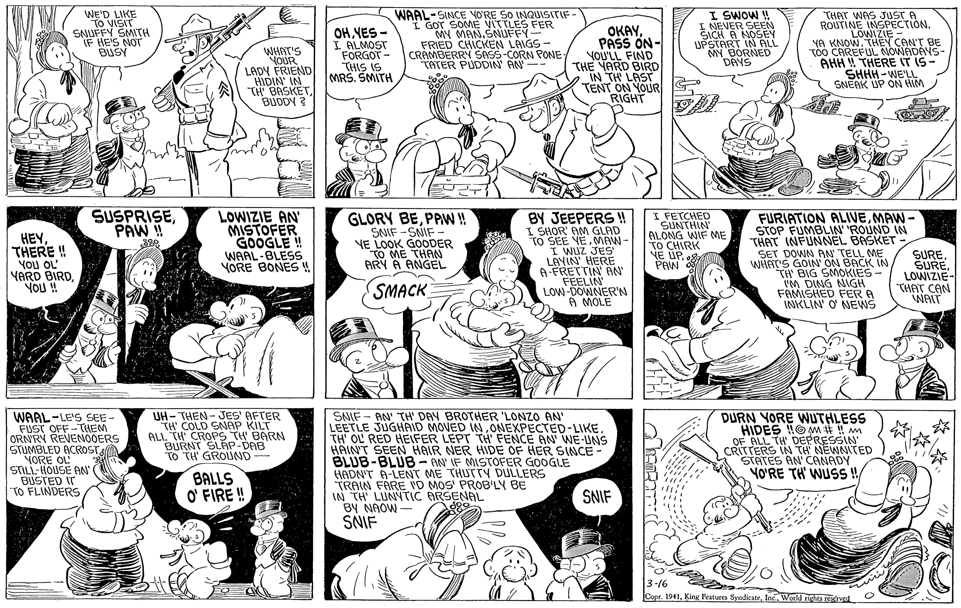 Human body OCR: WAAL-SINCEE VITTLES FER I GOT S MY MANSNUFFY- FRIED CHICKEN LAIGS - CRAMBERRY SASS-CORN PONE- TATER PUDDIN' AN NO'RE SO INQUISITIF- WE'D LIKE "To VISIT SNUFFY SMITH IF HE'S NOT BUSY I SWOW ! I NEVER SEEN SICH A NOSEY UPSTART IN ALL MY BORNED DAYS THAT WAS ROUTINE INSOST e OH VES - I ALMOST FORGOT - THIS IS MRS. SMITH OKAYPASS ON- YoU'LL FIND THE YARD BIRD IN TH LAST TENT ON YOUR RIGHT LOWIZIE - YA KNOWTHEY CAN'T BE TÓÓ CAREFUL NOWADAYS- AHH W THERE IT IS- SHHH -WE'LL SNEAK UP ON HIM WHAT'S OUR LADY ERIEND HIDIN IN TH BASKETBUDDY ? SUSPRISEPAW!! HEYTHERE ! YoU OL YARD BIRDYOU ! LOWIZIE AN MISTOFER GOOGLE ! WAAL-BLESS YORE BONES ! GLORY BEPAW ! SNIF -SNIF - VE LOOK GOODER TO ME THAN ARY A ANGEL BY JEEPERS ! I SHOR' AM GLAD TO SEE VEMMAW- I WUz JES LAYIN' HERE A-FRETTIN N FEELIN LOW-DOWNER'N A MOLE I FETCHED SUNTHIN ALONG WIF ME TO CHIRK NE UPPAW 8 FURIATION ALIVEMAW- STOP FUMBLIN 'ROUND IN THAT INFUNNEL BASKET SET DOWN AN TELL ME WHAT'S GOIN' ON BACK IN TH BIG SMOKIES- VM DING NIGH FAMISHED FER A INKLIN O NEWS SURELOWIZIE- THAT CAN WAIT SMACK UH- THEN - JES' AFTER TH' COLD SNAP KILT ALL TH CROPS TH BARN BURNT SLAP-DAB TO TH' GROUND- WAAL-LE'S SEE - FUST OFF-THEM ORNRY REVENOOERS STUMBLED ACROST YORE OL STILL-HOUSE AN BIUSTED IT TO FLINDERS SNIF - AN' TH' DAY BROTHER 'LONZO AN LEETLE JUGHAID MOVED INTH' OL RED HEIFER LEPT TH' FENCE AN WE-UNS HAINT SEEN HAIR NER HIDE OF HER SINCE BLUB-BLUB- AN' IF MISTOFER GOOGLE HADN'T A-LENT ME THUT TY DULLERS TRAIN FARE VD MOS' PROB'LY BE IN TH LUNYTIC ARSENAL BY NAOW - SNIF DURN YORE WUTHLESS HIDES HOMM #! m OF ALL TH DEPRESSIN CRITTERS IN TH NEWNITED STATES AN CANADY YO'RE TH' WUSS! BALLS O' FIRE ! SNIF 3-16 Copr. 1941World tights reoed WAAL-SINCEE VITTLES FER I GOT S MY MANSNUFFY- FRIED CHICKEN LAIGS - CRAMBERRY SASS-CORN PONE- TATER PUDDIN' AN NO'RE SO INQUISITIF- WE'D LIKE "To VISIT SNUFFY SMITH IF HE'S NOT BUSY I SWOW ! I NEVER SEEN SICH A NOSEY UPSTART IN ALL MY BORNED DAYS THAT WAS ROUTINE INSOST e OH VES - I ALMOST FORGOT - THIS IS MRS. SMITH OKAYPASS ON- YoU'LL FIND THE YARD BIRD IN TH LAST TENT ON YOUR RIGHT LOWIZIE - YA KNOWTHEY CAN'T BE TÓÓ CAREFUL NOWADAYS- AHH W THERE IT IS- SHHH -WE'LL SNEAK UP ON HIM WHAT'S OUR LADY ERIEND HIDIN IN TH BASKETBUDDY ? SUSPRISEPAW!! HEYTHERE ! YoU OL YARD BIRDYOU ! LOWIZIE AN MISTOFER GOOGLE ! WAAL-BLESS YORE BONES ! GLORY BEPAW ! SNIF -SNIF - VE LOOK GOODER TO ME THAN ARY A ANGEL BY JEEPERS ! I SHOR' AM GLAD TO SEE VEMMAW- I WUz JES LAYIN' HERE A-FRETTIN N FEELIN LOW-DOWNER'N A MOLE I FETCHED SUNTHIN ALONG WIF ME TO CHIRK NE UPPAW 8 FURIATION ALIVEMAW- STOP FUMBLIN 'ROUND IN THAT INFUNNEL BASKET SET DOWN AN TELL ME WHAT'S GOIN' ON BACK IN TH BIG SMOKIES- VM DING NIGH FAMISHED FER A INKLIN O NEWS SURELOWIZIE- THAT CAN WAIT SMACK UH- THEN - JES' AFTER TH' COLD SNAP KILT ALL TH CROPS TH BARN BURNT SLAP-DAB TO TH' GROUND- WAAL-LE'S SEE - FUST OFF-THEM ORNRY REVENOOERS STUMBLED ACROST YORE OL STILL-HOUSE AN BIUSTED IT TO FLINDERS SNIF - AN' TH' DAY BROTHER 'LONZO AN LEETLE JUGHAID MOVED INTH' OL RED HEIFER LEPT TH' FENCE AN WE-UNS HAINT SEEN HAIR NER HIDE OF HER SINCE BLUB-BLUB- AN' IF MISTOFER GOOGLE HADN'T A-LENT ME THUT TY DULLERS TRAIN FARE VD MOS' PROB'LY BE IN TH LUNYTIC ARSENAL BY NAOW - SNIF DURN YORE WUTHLESS HIDES HOMM #! m OF ALL TH DEPRESSIN CRITTERS IN TH NEWNITED STATES AN CANADY YO'RE TH' WUSS! BALLS O' FIRE ! SNIF 3-16 Copr. 1941King Peatures SyndicateWorld tights reoed