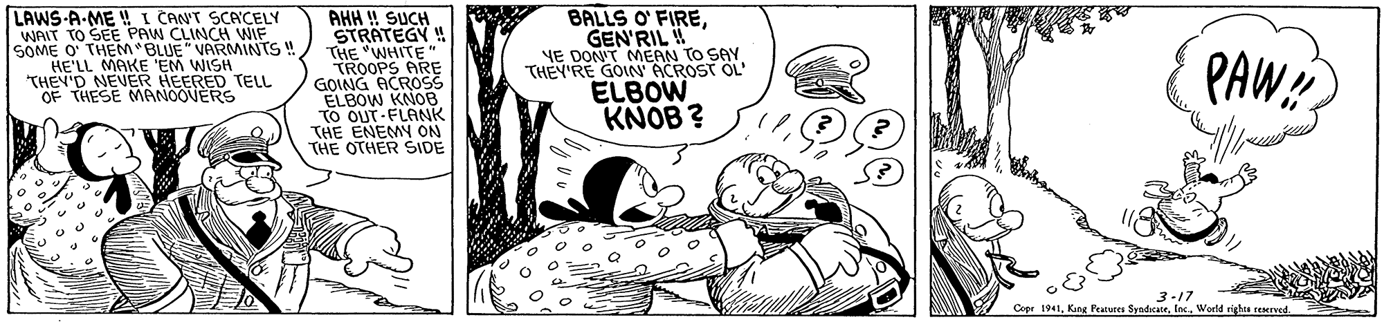 Rectangle OCR: BALLS O' FIREGEN'RIL YE DONT MEAN TO SAY THEY'RE GOIN ACROST OL' LAWS-A-ME ! I CANT SCACELY WAIT TO SEE PAW CLINCH WIF SOME O' THEM BLUE" VARMINTS ! HE'LL MAKE 'EM WISH THEY'D NEVER HEERED TELL OF THESE MANOOVERS AHH ! SUCH STRATEGY! THE "WHITE TROOPS ARE GOING ACROSS ELBOW KNOB TO OUT-FLANK THE ENEMY ON THE OTHER ŠIDE ELBOW KNOB ? PAW! -17 Cepr 1941World righes reserned BALLS O' FIREGEN'RIL YE DONT MEAN TO SAY THEY'RE GOIN ACROST OL' LAWS-A-ME ! I CANT SCACELY WAIT TO SEE PAW CLINCH WIF SOME O' THEM BLUE" VARMINTS ! HE'LL MAKE 'EM WISH THEY'D NEVER HEERED TELL OF THESE MANOOVERS AHH ! SUCH STRATEGY! THE "WHITE TROOPS ARE GOING ACROSS ELBOW KNOB TO OUT-FLANK THE ENEMY ON THE OTHER ŠIDE ELBOW KNOB ? PAW! -17 Cepr 1941King Peatures SyndicateWorld righes reserned