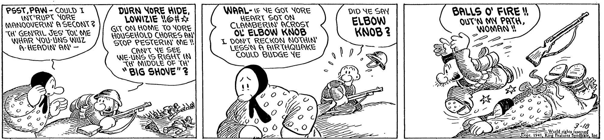 Drawing OCR: PSST. PAW - COULD I INT'RUPT YORE MANOOVERINA SECONT ? TH' GEN'RIL JES TOL ME WHAR YOU UNS WUZ A- HEADIN' AN DURN YORE HIDELOWIZIE HOHA GIT ON HOME TO YORE HOUSEHOLD CHORES AN STOP PESTERIN ME ! CAN'T VE SEE WE-UNS IS RIGHT IN TH MIDOLE OF TH "BIG SHOVE"? WAAL- IF VE GOT YORE HEART SOT ON CLAMBERIN ACROST OL ELBOW KNOB I DON'T RECKON NOTHIN' LESSN A AIR THQUAKE COULD BUDGE YE BALLS O' FIRE ! OUT'N MY PATHWOMAN ! DID YE SAY ELBOW KNOB ? 3-18 PSST. PAW - COULD I INT'RUPT YORE MANOOVERINA SECONT ? TH' GEN'RIL JES TOL ME WHAR YOU UNS WUZ A- HEADIN' AN DURN YORE HIDELOWIZIE HOHA GIT ON HOME TO YORE HOUSEHOLD CHORES AN STOP PESTERIN ME ! CAN'T VE SEE WE-UNS IS RIGHT IN TH MIDOLE OF TH "BIG SHOVE"? WAAL- IF VE GOT YORE HEART SOT ON CLAMBERIN ACROST OL ELBOW KNOB I DON'T RECKON NOTHIN' LESSN A AIR THQUAKE COULD BUDGE YE BALLS O' FIRE ! OUT'N MY PATHWOMAN ! DID YE SAY ELBOW KNOB ? 3-18