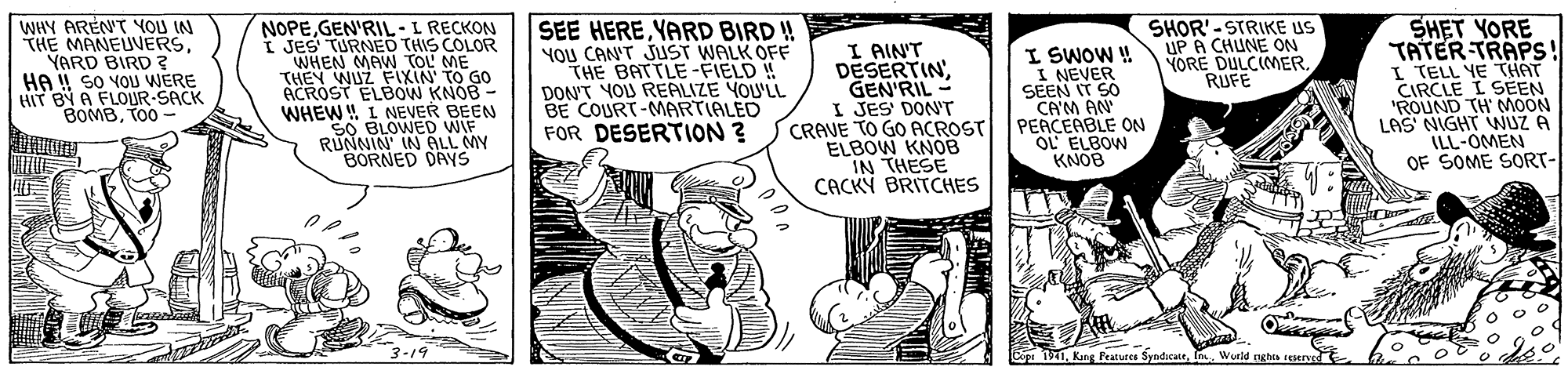 Art OCR: SHOR'- STRIKE US UP A CHUNE ON YORE DULCIMERRUFE WHY ARENT YOU IN THE MANEUVERSYARD BIRD ? HA !! SO YOU WERE HIT BY A FLOUR-SACK BOMBTO0 - NOPEGEN'RIL- L RECKON I JES' TURNED THIS COLOR WHEN MAW TOL ME THEY WUZ FIXIN' TO G0 ACROST ELBOW KNOB - WHEW ! L NEVER BEEN SO BLOWED WIF RUNNIN' IN ALL MY BORNED DAYS SEE HEREYARD BIRD! YOU CAN'T JUST WALK OFE THE BATTLE-FIELD ! DON'T YOU REALIZE YOULL BE COURT-MARTIALED FOR DESERTION ? I AINT DESERTINGEN'RIL - I JES DON'T CRAVE TO GO ACROST ELBOW KNOB IN THESE CACKÝ BRITCHES I SWOW ! I NEVER SEEN IT SO CA'M AN PEACEABLE ON OL ELBOW KNOB SHET YORE TATER TRAPS! I TELL YE THAT CIRCLE I SEEN "ROUND TH' MOON LAS NIGHT NUZ A ILL-OMEN OF SOME SORT- 3-19 Cop 191n. Wurld nghos reseryro SHOR'- STRIKE US UP A CHUNE ON YORE DULCIMERRUFE WHY ARENT YOU IN THE MANEUVERSYARD BIRD ? HA !! SO YOU WERE HIT BY A FLOUR-SACK BOMBTO0 - NOPEGEN'RIL- L RECKON I JES' TURNED THIS COLOR WHEN MAW TOL ME THEY WUZ FIXIN' TO G0 ACROST ELBOW KNOB - WHEW ! L NEVER BEEN SO BLOWED WIF RUNNIN' IN ALL MY BORNED DAYS SEE HEREYARD BIRD! YOU CAN'T JUST WALK OFE THE BATTLE-FIELD ! DON'T YOU REALIZE YOULL BE COURT-MARTIALED FOR DESERTION ? I AINT DESERTINGEN'RIL - I JES DON'T CRAVE TO GO ACROST ELBOW KNOB IN THESE CACKÝ BRITCHES I SWOW ! I NEVER SEEN IT SO CA'M AN PEACEABLE ON OL ELBOW KNOB SHET YORE TATER TRAPS! I TELL YE THAT CIRCLE I SEEN "ROUND TH' MOON LAS NIGHT NUZ A ILL-OMEN OF SOME SORT- 3-19 Cop 191Kng Peatures Syndicaten. Wurld nghos reseryro