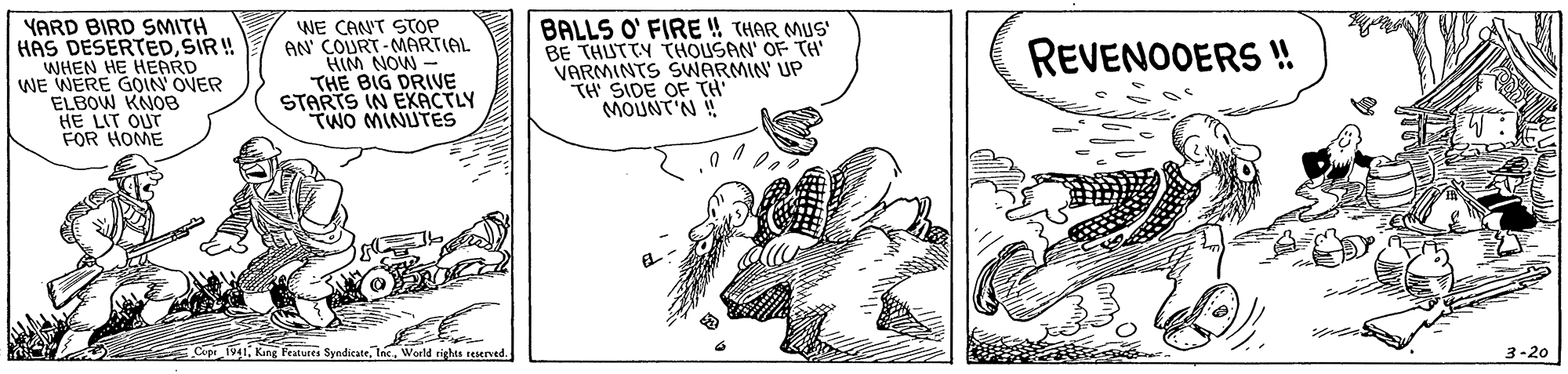 Elbow OCR: YARD BIRD SMITH HAS DESERTEDSIR ! WHEN HE HEARD WE WERE GOIN OVER ELBOW KNO8 HE LIT OUT FOR HOME WE CAN'T STOP AN' COURT-MARTIAL HIM NOW - THE BIG DRIVE STARTS IN EKACTLY TWO MINUTES BALLS O' FIRE THAR MUS' BE THUTTY THOUSAN' OF TH' VARMINTS SWARMIN' UP TH SIDE OF TH' MOUNT'N! REVENOOERS ! Cop 1941World righes seserved. 3-20 YARD BIRD SMITH HAS DESERTEDSIR ! WHEN HE HEARD WE WERE GOIN OVER ELBOW KNO8 HE LIT OUT FOR HOME WE CAN'T STOP AN' COURT-MARTIAL HIM NOW - THE BIG DRIVE STARTS IN EKACTLY TWO MINUTES BALLS O' FIRE THAR MUS' BE THUTTY THOUSAN' OF TH' VARMINTS SWARMIN' UP TH SIDE OF TH' MOUNT'N! REVENOOERS ! Cop 1941King Fetures SyndicateWorld righes seserved. 3-20