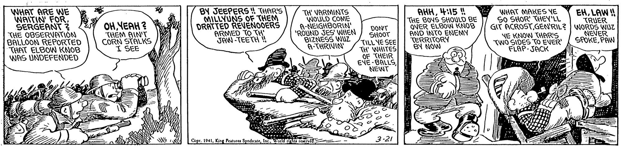Illustration OCR: WHAT ARE WWE WAITIN FORSERGEANT THE OBSERVATION BALLOON REPORTED THAT ELBOW KNOB WAS UNDEFENDED BY JEEPERS! THAR'S MILLYUNS OF THEM DRATTED REVENOOERS ARMED TO TH JAW-TEETH ! AHH4:15 ! THE BOYS SHOULD BE OVER ELBOW KNOB AND INTO ENEMY TERRITORY BY NOW WHAT MAKES YE SO SHOR' THEY'LL GIT ACROSTGEN'RIL? WORDS WUZ NE KNOW THAR'S TWO SIDES TO EVER FLAP-JACK EHLAW ! TRUER OHYEAH ? THEM AIN'T CORN STALKS I SEE TH' VARMINTS WOULD COME A-NEIGHBORIN" "ROUND JES WHEN BIZNESS WUZ A-THRIVIN DON'T SHOOT TILL YE SEE TH' WHITES OF THEIR EVE-BALLSNEWT NEVER SPOKEPAW Cope. 1941Inc. Wonsm teyéJ. 3-21 WHAT ARE WWE WAITIN FORSERGEANT THE OBSERVATION BALLOON REPORTED THAT ELBOW KNOB WAS UNDEFENDED BY JEEPERS! THAR'S MILLYUNS OF THEM DRATTED REVENOOERS ARMED TO TH JAW-TEETH ! AHH4:15 ! THE BOYS SHOULD BE OVER ELBOW KNOB AND INTO ENEMY TERRITORY BY NOW WHAT MAKES YE SO SHOR' THEY'LL GIT ACROSTGEN'RIL? WORDS WUZ NE KNOW THAR'S TWO SIDES TO EVER FLAP-JACK EHLAW ! TRUER OHYEAH ? THEM AIN'T CORN STALKS I SEE TH' VARMINTS WOULD COME A-NEIGHBORIN" "ROUND JES WHEN BIZNESS WUZ A-THRIVIN DON'T SHOOT TILL YE SEE TH' WHITES OF THEIR EVE-BALLSNEWT NEVER SPOKEPAW Cope. 1941King Peaturea SyndicateInc. Wonsm teyéJ. 3-21