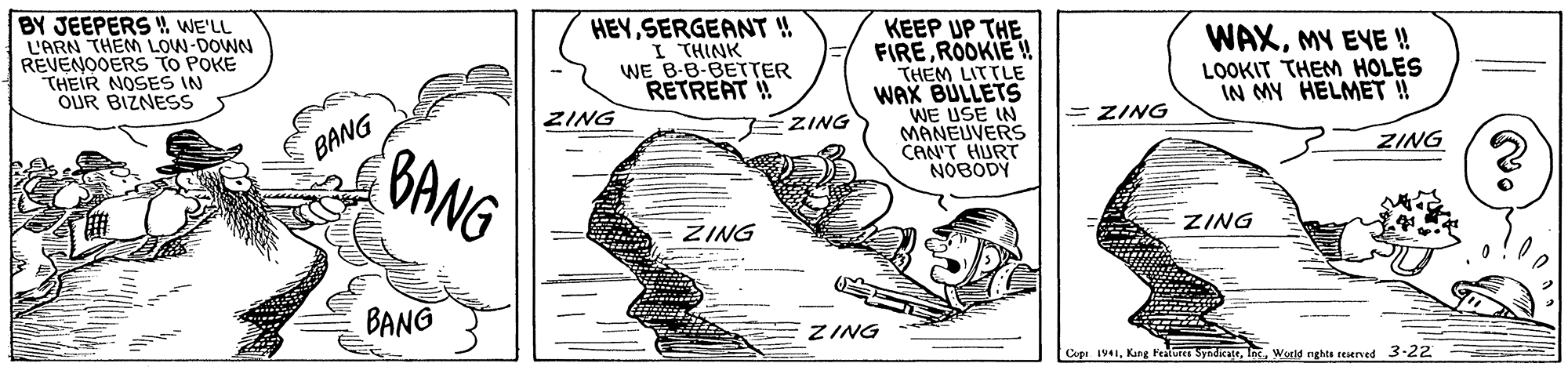 Slope OCR: BY JEEPERS WE'LL L'ARN THEM LOW-DOWN REVENOOERS TO POKE THEIR NOSES IN OUR BIZNESS HEY SERGEANT ! I THINK WE B-8-BETTER RETREAT ! KEEP UP THE. FIREROOKIE THEM LITTLE WAX BULLETS WE USE IN MANEUVERS CAN'T HURT NOBODY WAXMY EYE ! LOOKIT THEM HOLES IN MY HELMET ! = ZING ZING ZING BANG ZING BANG ZING ZING BANG ZING Cipe 1941World rghts reserved 3-22 BY JEEPERS WE'LL L'ARN THEM LOW-DOWN REVENOOERS TO POKE THEIR NOSES IN OUR BIZNESS HEY SERGEANT ! I THINK WE B-8-BETTER RETREAT ! KEEP UP THE. FIREROOKIE THEM LITTLE WAX BULLETS WE USE IN MANEUVERS CAN'T HURT NOBODY WAXMY EYE ! LOOKIT THEM HOLES IN MY HELMET ! = ZING ZING ZING BANG ZING BANG ZING ZING BANG ZING Cipe 1941Kung features SyndkateWorld rghts reserved 3-22