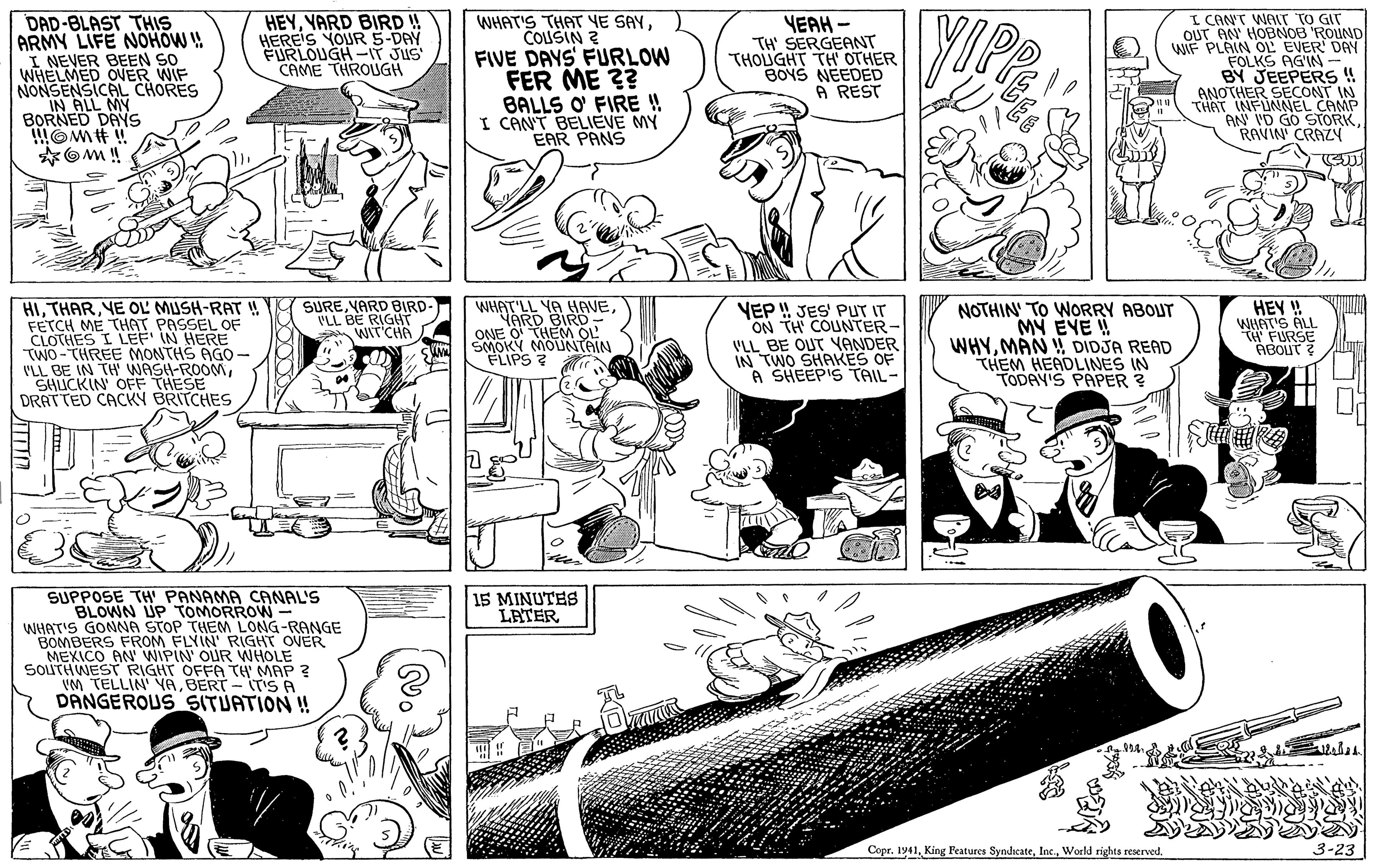 Style OCR: DAD-BLAST THIS ARMY LIFE NOHOW ! I NEVER BEEN SO WHELMED OVER WIF NONSENSICAL CHORES IN ALL MY BORNED DAYS OMH ! HEYYARD BIRD ! HEREIS YOUR S-DAY FURLOUGH -IT JUS CAME THROUGH WHAT'S THAT YE SAYCOLUSIN ? FIVE DAYS FURLOW FER ME 3? BALLS O FIRE ! I CANT BELIEVE MY EAR PANS YEAH - TH' SERGEANT THOUGHT TH OTHER BOYS NEEDED A REST I CANT WALT TO GIT OUT AN HOBNOB ROUND WIF PLAIN OLL EVER DAY FOLKS AGIN BY JEEPERS!! ANOTHER SECONT IN THAT INFUNNEL CAMP AN I'D GO STORKRAVIN' CRAZY HIYE OL MUSH-RAT ! FETCH ME THAT PASSEL OF CLOTHES I LEF IN HERE TWO-THREE MONTHS AGO- VLL BE IN TH' WASH-ROOM SHICKIN OFF THESE DRATTED CACKY BRITCHES WHAT'LL YA HAVEYARD BIRD ONEN MOTAITON FLIPS ? SUREYARD BIRD- VLL BE RIGHT WIT'CHA VEP !! JES' PUT IT ON TH COUNTER- VLL BE OUT YANDER IN TWO SHAKES OF A SHEEPIS TAIL- NOTHIN' TO WORRY ABOUT MY EVE ! WHYMÁN DIDJA READ THEM HEADLINES IN TODAY'S PAPER ? HEY ! WHAT'S ALL t FURSE ABOUT? SUPPOSE TH PANAMA CANAL'S 15 MINUTES LATER WHAT'S GONNA S BOMBERS FROM ELVINM LONG-RANGE MEXICO AN WIPIN OUR WHOLE SOLITHWEST RIGHT OFFA TH MAP ? VM TELLIN ABERT - ITIS A DANGEROUS SITUATION ! STOP RIGHT OVER Copr. 1941World rights reserved. 3-23 DAD-BLAST THIS ARMY LIFE NOHOW ! I NEVER BEEN SO WHELMED OVER WIF NONSENSICAL CHORES IN ALL MY BORNED DAYS OMH ! HEYYARD BIRD ! HEREIS YOUR S-DAY FURLOUGH -IT JUS CAME THROUGH WHAT'S THAT YE SAYCOLUSIN ? FIVE DAYS FURLOW FER ME 3? BALLS O FIRE ! I CANT BELIEVE MY EAR PANS YEAH - TH' SERGEANT THOUGHT TH OTHER BOYS NEEDED A REST I CANT WALT TO GIT OUT AN HOBNOB ROUND WIF PLAIN OLL EVER DAY FOLKS AGIN BY JEEPERS!! ANOTHER SECONT IN THAT INFUNNEL CAMP AN I'D GO STORKRAVIN' CRAZY HIYE OL MUSH-RAT ! FETCH ME THAT PASSEL OF CLOTHES I LEF IN HERE TWO-THREE MONTHS AGO- VLL BE IN TH' WASH-ROOM SHICKIN OFF THESE DRATTED CACKY BRITCHES WHAT'LL YA HAVEYARD BIRD ONEN MOTAITON FLIPS ? SUREYARD BIRD- VLL BE RIGHT WIT'CHA VEP !! JES' PUT IT ON TH COUNTER- VLL BE OUT YANDER IN TWO SHAKES OF A SHEEPIS TAIL- NOTHIN' TO WORRY ABOUT MY EVE ! WHYMÁN DIDJA READ THEM HEADLINES IN TODAY'S PAPER ? HEY ! WHAT'S ALL t FURSE ABOUT? SUPPOSE TH PANAMA CANAL'S 15 MINUTES LATER WHAT'S GONNA S BOMBERS FROM ELVINM LONG-RANGE MEXICO AN WIPIN OUR WHOLE SOLITHWEST RIGHT OFFA TH MAP ? VM TELLIN ABERT - ITIS A DANGEROUS SITUATION ! STOP RIGHT OVER Copr. 1941King Peatures SyndicateWorld rights reserved. 3-23