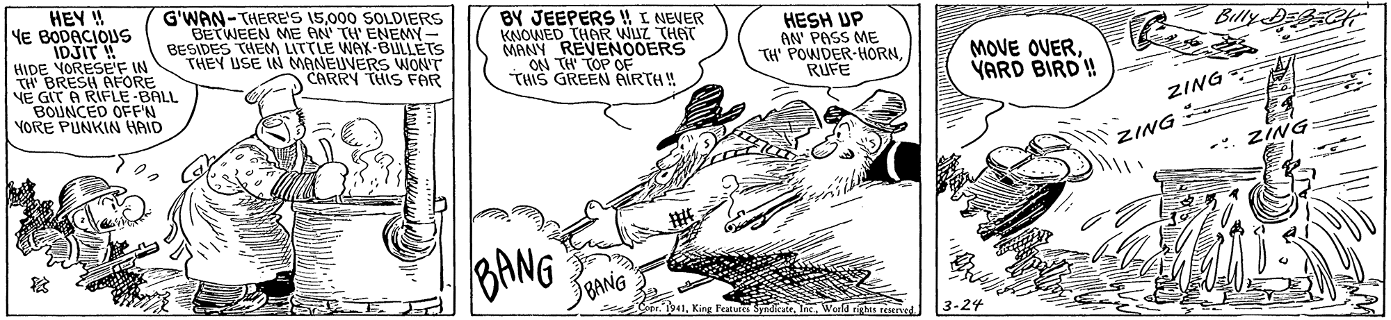 Motor vehicle OCR: HEY ! YE BODACIOUS IDJIT ! HIDE YORESEF IN TH BRESH AFORE VE GIT A RIFLE-BALL BOUNCED OFFN YORE PUNKIN HAID G'WAN-THERE'S 15000 SOLDIERS BETWEEN ME AN TH' ENEMY- BESIDES THEM LITTLE WAX-BULLETS THEY USE IN MANEUVERS WON'T CARRY THIS FAR BY JEEPERS !! I NEVER KNOWED THAR WUZ THAT MANY REVENOOERS ON TH TOP OF THIS GREEN AIRTH! HESH UP AN' PASS ME TH' POWDER-HORNRUFE Billy MOVE OVERYARD BIRD ! ZING ZING ZING BANG BANG Peatures SyndicateWorld rigts reKIned. HEY ! YE BODACIOUS IDJIT ! HIDE YORESEF IN TH BRESH AFORE VE GIT A RIFLE-BALL BOUNCED OFFN YORE PUNKIN HAID G'WAN-THERE'S 15000 SOLDIERS BETWEEN ME AN TH' ENEMY- BESIDES THEM LITTLE WAX-BULLETS THEY USE IN MANEUVERS WON'T CARRY THIS FAR BY JEEPERS !! I NEVER KNOWED THAR WUZ THAT MANY REVENOOERS ON TH TOP OF THIS GREEN AIRTH! HESH UP AN' PASS ME TH' POWDER-HORNRUFE Billy MOVE OVERYARD BIRD ! ZING ZING ZING BANG BANG Peatures SyndicateWorld rigts reKIned.