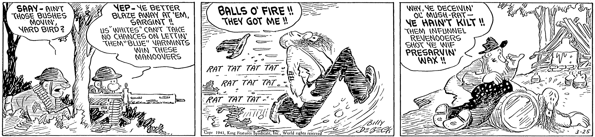 Art OCR: YEP- YE BETTER BLAZE AWAY AT 'EMSARGINT ! us"WHITES" CANT TAKE NO CHANCES ON LETTIN THEM BLUE" VARMINTS WIN THESE MANOOVERS WHYYE DECEIVIN' OL MUSH-RAT VE HAIN'T KILT ! THEM INFUNNEL REVENOOERS SHOT YE WIF PRESARVIN' WAX ! SAAY- AINT THOSE BUSHES BALLS O' FIRE ! THEY GOT ME !! YARD RAT TAT TAT TAT RAT TAT TAT. RAT TAT TAT. Billy Cepr 1941Inc. World nghts YEP- YE BETTER BLAZE AWAY AT 'EMSARGINT ! us"WHITES" CANT TAKE NO CHANCES ON LETTIN THEM BLUE" VARMINTS WIN THESE MANOOVERS WHYYE DECEIVIN' OL MUSH-RAT VE HAIN'T KILT ! THEM INFUNNEL REVENOOERS SHOT YE WIF PRESARVIN' WAX ! SAAY- AINT THOSE BUSHES BALLS O' FIRE ! THEY GOT ME !! YARD RAT TAT TAT TAT RAT TAT TAT. RAT TAT TAT. Billy Cepr 1941King Features SudiateInc. World nghts