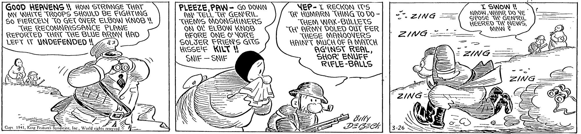 People OCR: GOOD HEAVENS HOW STRANGE THAT MY WHITE TROOPS SHOULD BE FIGHTING SO FIERCELY TO GET OVER ELBOW KNOB W THE RECONNAISSANCE PLANE REPORTED THAT THE BLUE ARMY HAD LEFT IT UNDEFENDED! PLEEZEPAWN- GO DOWN AN' TELL THGEN'RIL THEM'S MOONSHINERS ON OL ELBOW KNOB AFORE ONE O YORE SOLJER FRIEN'S GITS HISSE'F KILT ! SNIF - SNIF YEP-I RECKON IT'S TA' HUMARN THING TO DO - THEM WAX-BULLETS TH' ARMY DOLED OUT FER THESE MANOOVERS HAIN'T MUCH OF A MATCH AG'INST REALSHOR' ENUFE RIFLE-BALLS I SWOW !! NAOWWHAR D0 VE HEERED TH NEWSMAW : ZING = ZING ZING ZING ZING Billy Cop. 1941King Featvecs S IneWorld rights reserv 3-26 GOOD HEAVENS HOW STRANGE THAT MY WHITE TROOPS SHOULD BE FIGHTING SO FIERCELY TO GET OVER ELBOW KNOB W THE RECONNAISSANCE PLANE REPORTED THAT THE BLUE ARMY HAD LEFT IT UNDEFENDED! PLEEZEPAWN- GO DOWN AN' TELL THGEN'RIL THEM'S MOONSHINERS ON OL ELBOW KNOB AFORE ONE O YORE SOLJER FRIEN'S GITS HISSE'F KILT ! SNIF - SNIF YEP-I RECKON IT'S TA' HUMARN THING TO DO - THEM WAX-BULLETS TH' ARMY DOLED OUT FER THESE MANOOVERS HAIN'T MUCH OF A MATCH AG'INST REALSHOR' ENUFE RIFLE-BALLS I SWOW !! NAOWWHAR D0 VE HEERED TH NEWSMAW : ZING = ZING ZING ZING ZING Billy Cop. 1941King Featvecs S IneWorld rights reserv 3-26
