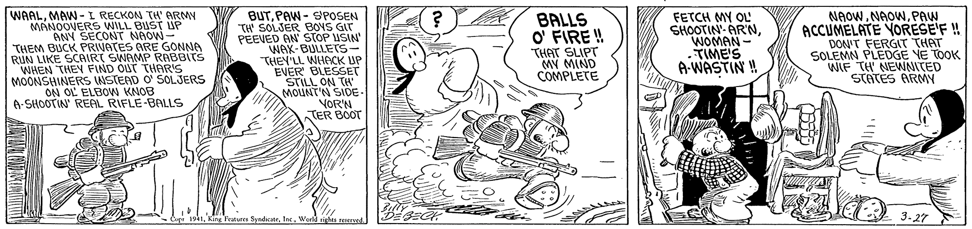 Motor vehicle OCR: WAALMAW-I RECKON TH' ARMY MANOOVERS WILL BUST UP ANY SECONT NAOW- THEM BUCK PRIVATES ARE GONNA RUN LIKE SCAIRT SWAMP RABBITS WHEN THEY FIND OUT THAR'S MOONSHINERS INSTEAD O SOLJERS ON OL ELBOW KNOB A-SHOOTIN' REAL RIFLE-BALLS BUTPAW - SPOSEN TH' SOLJER BOYS GIT PEEVED AN' STOP USIN' WAX-BULLETS- THEY'LL WHACK UP EVER BLESSET STILL ON TH' MOUNT'N SIDE- VOR'N TER BOOT BALLS O' FIRE ! THAT SLIPT MY MIND COMPLETE FETCH MY OL' SHOOTIN- ARNWOMAN - .TIME'S A-WASTIN ! NAOWPAW ACCUMELATE YORESE'F ! DON'T FERGIT THAT SOLEMN PLEDGE YE TOOK WIF TH NEWNITED STATES ARMY 1Werld rights s 3-27 WAALMAW-I RECKON TH' ARMY MANOOVERS WILL BUST UP ANY SECONT NAOW- THEM BUCK PRIVATES ARE GONNA RUN LIKE SCAIRT SWAMP RABBITS WHEN THEY FIND OUT THAR'S MOONSHINERS INSTEAD O SOLJERS ON OL ELBOW KNOB A-SHOOTIN' REAL RIFLE-BALLS BUTPAW - SPOSEN TH' SOLJER BOYS GIT PEEVED AN' STOP USIN' WAX-BULLETS- THEY'LL WHACK UP EVER BLESSET STILL ON TH' MOUNT'N SIDE- VOR'N TER BOOT BALLS O' FIRE ! THAT SLIPT MY MIND COMPLETE FETCH MY OL' SHOOTIN- ARNWOMAN - .TIME'S A-WASTIN ! NAOWPAW ACCUMELATE YORESE'F ! DON'T FERGIT THAT SOLEMN PLEDGE YE TOOK WIF TH NEWNITED STATES ARMY 1Kang Features SyndicateWerld rights s 3-27