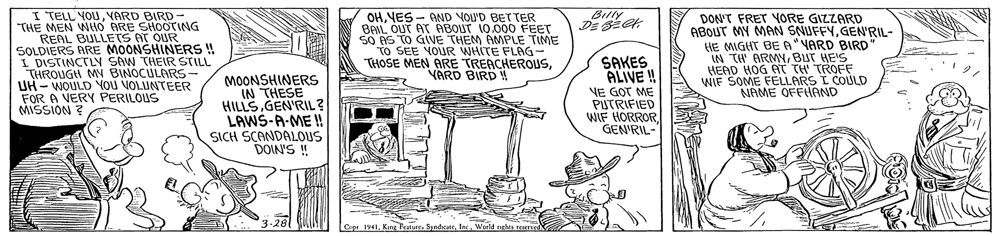 Illustration OCR: I TELL YOUVARD BIRD THE MEN WHO ARE SHOOTING REAL BULLETS AT OUR SOLDIERS ARE MOONSHINÉRS ! I DISTINCTLY SAW THEIR STILL THROUGH M BINOCULARS- UH - WOULD YOU VOLUNTEER FOR A VERY PERILOUS MISSION ? Billy MOONSHINERS IN THESE HILLSGEN'RIL? LAWS-A-ME!! SICH SCANDALOUS DOIN'S ! OHYES - AND YOU'D BETTER BAIL OUT AT ABOUT 10.000 FEET SO AS TO GIVE THEM AMPLE TIME to SEE YOUR WHITE FLAG- THOSE MEN ARE TREACHEROUSYARD BIRD ! SAKES ALIVE ! VE GOT ME PUTRIFIED WIF HORROR GEN'RIL- DON'T FRET YORE GIZZARD ABOUT MY MAN SNUFFYGEN'RIL- HE MIGHT BE A YARD BIRD IN TH ARMYBUT HE'S HEAD HOG AT TH' TROFF WIE SOME FELLARS I COULD NAME OFFHAND 3.28 Cupe 1941World ghts teiery I TELL YOUVARD BIRD THE MEN WHO ARE SHOOTING REAL BULLETS AT OUR SOLDIERS ARE MOONSHINÉRS ! I DISTINCTLY SAW THEIR STILL THROUGH M BINOCULARS- UH - WOULD YOU VOLUNTEER FOR A VERY PERILOUS MISSION ? Billy MOONSHINERS IN THESE HILLSGEN'RIL? LAWS-A-ME!! SICH SCANDALOUS DOIN'S ! OHYES - AND YOU'D BETTER BAIL OUT AT ABOUT 10.000 FEET SO AS TO GIVE THEM AMPLE TIME to SEE YOUR WHITE FLAG- THOSE MEN ARE TREACHEROUSYARD BIRD ! SAKES ALIVE ! VE GOT ME PUTRIFIED WIF HORROR GEN'RIL- DON'T FRET YORE GIZZARD ABOUT MY MAN SNUFFYGEN'RIL- HE MIGHT BE A YARD BIRD IN TH ARMYBUT HE'S HEAD HOG AT TH' TROFF WIE SOME FELLARS I COULD NAME OFFHAND 3.28 Cupe 1941Kang PeatureWorld ghts teiery