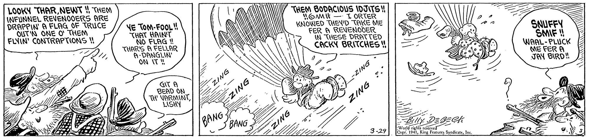 Motor vehicle OCR: LOOKY THARNEWT ! THEM INFUNNEL REVENOOERS ARE DRAPPIN' A FLAG OF TRUCE OUT N ONE O THEM FLYIN' CONTRAPTIONS ! VE TOM-FOOL! THAT HAINT NO FLAG ! THAR'S A FELLAR A-DANGLIN ON IT ! THEM BODACIOUS IDJITS! OMH - I ORTER KNOWED THEY'D TAKE ME FER A REVENODER IN THESE DRATTED CACKY BRITCHES ! SNUFFY SMIF !! WAAL-PLUCK ME FER A JAY BIRD! GIT A BEAD ON TH' VARMINTLISHY ZING -ZING * DNIZ BANG BANG Blly Degzek World rights reserved Cope. 1941Inc. 3-29 ZING ZING LOOKY THARNEWT ! THEM INFUNNEL REVENOOERS ARE DRAPPIN' A FLAG OF TRUCE OUT N ONE O THEM FLYIN' CONTRAPTIONS ! VE TOM-FOOL! THAT HAINT NO FLAG ! THAR'S A FELLAR A-DANGLIN ON IT ! THEM BODACIOUS IDJITS! OMH - I ORTER KNOWED THEY'D TAKE ME FER A REVENODER IN THESE DRATTED CACKY BRITCHES ! SNUFFY SMIF !! WAAL-PLUCK ME FER A JAY BIRD! GIT A BEAD ON TH' VARMINTLISHY ZING -ZING * DNIZ BANG BANG Blly Degzek World rights reserved Cope. 1941Kirg PeatureInc. 3-29 ZING ZING