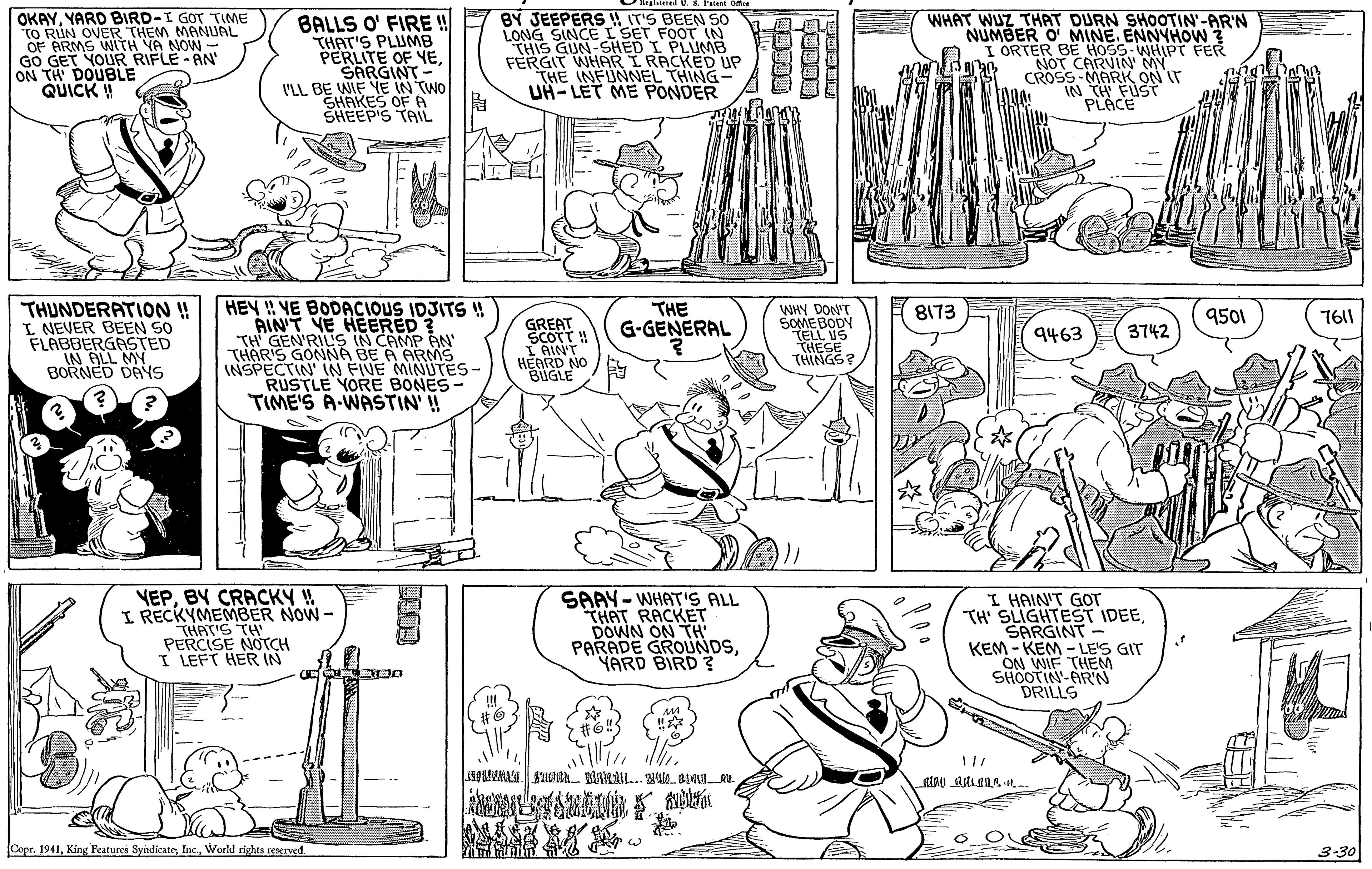 Font OCR: OKAYYARD BIRD-I GOT TIME TO RUN OVER THEM OF ARMS WITH YA NOWNUAL BALLS O' FIRE ! THAT'S PLUMB PERLITE OF YESARGINT - 'LL BE WIE YE IN TWO SHAKES OF A SHEEP'S TAIL BY JEEPERS IT'S BEEN S0 LONG SINCEL SET FOOT IN THIS GUN-SHED I PLUMB FERGIT WHAR I RACKED UP THE INFUNNEL THING- UH- LET ME PONDER WHAT WUZ THAT DURN SHOOTIN'-AR'N NUMBER O MINE. ENNYHOW ? I ORTER BE HOSS-WHIPT FER NOT CARVIN MY S-MARK ON r GO GET YOUR RIFLE-AN ON TH DOUBLE QUICK ! CROSS- IN TH FUST PLACE THUNDERATION ! I NEVER BEEN SO FLABBERGASTED IN ALL MY BORNED DAYS HEY !! VE BODACIOUS IDJITS ! RINT VE HEERED ? TH GEN'RIL'S IN CAMP AN THARIS GONNA BE A ARMS INSPECTIN IN FIVE MINUTÉS- RUSTLE YORE BONES- TIME'S A-WASTIN' !! THE G-GENERAL WHY DON'T SOMEBODY TELL US THESE THINGS? 8173 9501 7611 GREAT SCOTT ! IAINT HEARD NO BUGLE 9463 3742 VEPBY CRACKY ! I RECKYMEMBER NOW- THAT'S TH PERCISE NOTCH I LEFT HER IN SAAY-WHAT'S ALL THAT RACKET DOWN ON TH PARADE GROUNDSYARD BIRD ? I HAIN'T GOT TH' SLIGHTEST IDEESARGINT- KEM - KEM - LE'S GIT ON WIF THEM SHOOTIN-AR'N DRILLS Copr. 1941World rights reserved. 3-30 OKAYYARD BIRD-I GOT TIME TO RUN OVER THEM OF ARMS WITH YA NOWNUAL BALLS O' FIRE ! THAT'S PLUMB PERLITE OF YESARGINT - 'LL BE WIE YE IN TWO SHAKES OF A SHEEP'S TAIL BY JEEPERS IT'S BEEN S0 LONG SINCEL SET FOOT IN THIS GUN-SHED I PLUMB FERGIT WHAR I RACKED UP THE INFUNNEL THING- UH- LET ME PONDER WHAT WUZ THAT DURN SHOOTIN'-AR'N NUMBER O MINE. ENNYHOW ? I ORTER BE HOSS-WHIPT FER NOT CARVIN MY S-MARK ON r GO GET YOUR RIFLE-AN ON TH DOUBLE QUICK ! CROSS- IN TH FUST PLACE THUNDERATION ! I NEVER BEEN SO FLABBERGASTED IN ALL MY BORNED DAYS HEY !! VE BODACIOUS IDJITS ! RINT VE HEERED ? TH GEN'RIL'S IN CAMP AN THARIS GONNA BE A ARMS INSPECTIN IN FIVE MINUTÉS- RUSTLE YORE BONES- TIME'S A-WASTIN' !! THE G-GENERAL WHY DON'T SOMEBODY TELL US THESE THINGS? 8173 9501 7611 GREAT SCOTT ! IAINT HEARD NO BUGLE 9463 3742 VEPBY CRACKY ! I RECKYMEMBER NOW- THAT'S TH PERCISE NOTCH I LEFT HER IN SAAY-WHAT'S ALL THAT RACKET DOWN ON TH PARADE GROUNDSYARD BIRD ? I HAIN'T GOT TH' SLIGHTEST IDEESARGINT- KEM - KEM - LE'S GIT ON WIF THEM SHOOTIN-AR'N DRILLS Copr. 1941King Features SyndicateWorld rights reserved. 3-30