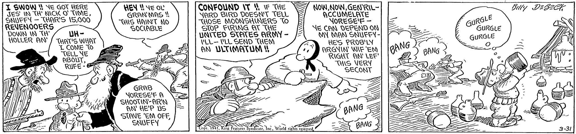 Line OCR: I SWOW YE GOT HERE JES IN TH' NICK O TIME000 REVENOOERS DOWN IN TH' HOLLER AN HEY ! YE OL GRAN MAS ! THIS HAINT MO SOCIABLE CONFOUND IT 4 IF THE YARD BIRD DOESN'T TELL THOSE MOONSHINERS TO STOP FIRING AT THE UNITED STATES ARMY - ILL-ILL SEND THEM AN ULTIMATUM!! NOWGEN'RIL- ACCUMELATE YORESE'F- YE CAN DEPEND ON MY MAN SNUFFY- HE'S PROB'LY ARGYIN' WIF EM RIGHT AN LEF THIS VERY SECONT Bully DEBEC GURGLE GURGLE UH- THAT'S WHAT L COME TO TELL YE ABOUTRUFE GURGLE BANG BANG GRAB YORESE'F A SHOOTIN-AR'N AN' HE'P US STAVE 'EM OFFSNUFFY BANG BANG 3-31 I SWOW YE GOT HERE JES IN TH' NICK O TIMESAUFFY - THAR'S 15000 REVENOOERS DOWN IN TH' HOLLER AN HEY ! YE OL GRAN MAS ! THIS HAINT MO SOCIABLE CONFOUND IT 4 IF THE YARD BIRD DOESN'T TELL THOSE MOONSHINERS TO STOP FIRING AT THE UNITED STATES ARMY - ILL-ILL SEND THEM AN ULTIMATUM!! NOWGEN'RIL- ACCUMELATE YORESE'F- YE CAN DEPEND ON MY MAN SNUFFY- HE'S PROB'LY ARGYIN' WIF EM RIGHT AN LEF THIS VERY SECONT Bully DEBEC GURGLE GURGLE UH- THAT'S WHAT L COME TO TELL YE ABOUTRUFE GURGLE BANG BANG GRAB YORESE'F A SHOOTIN-AR'N AN' HE'P US STAVE 'EM OFFSNUFFY BANG BANG 3-31