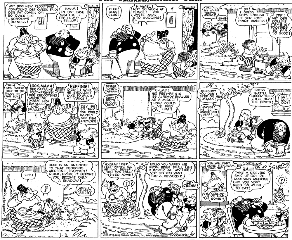 Product OCR: Rr r US Pe e hr MIT DISS NEW REDOOTSING COMPOUND DER QVEEN SAID DER FAT COMES OFF sO QVICK LIKE NOBODY'S BIZNESS! HM-M ! IN DOT CASE MIGHTBE I TRY ITMY- SELLUF! HIMMEL! NOT SO MUCH AT VUNCE ! - YOU VÄSTE AVÀY TO NUODING! Non THEY'RE OOING? YOU SO! I GUESS DOT'S ENOUGH UF DER FOOT- GLUG! SEE WHAT GLUG YEP! MIT DER PRINT BIZNESS! DOLLY'S ITSY- BITSY TOOTSIES SO FAR šo Goop! Mr SH-!-r SAW WHERE THEY PUT THE SHOES IN THE BOX! LOOKMAMA! DER CAPTAINs An FOOT-PRINTS! DER REDOOTSING MEDICINE MADE HIM SMALLER UND SMALLER! HEFFINS! DIDN'T I SAID HE SHOULDN'T BETER HURRYMY! HIS FEET-PRINTS ISS ALREADY SMALLER AS A MIDGET! HOW COULD VEFIND HIM ? GUESS THAT'LL A QUEER THEIR LITTLE HOAX! THE BRATS! LOOKOUDT YOU DON T STEP ON HIM. MAMA CAPTAIN! T TAKE SO MUCH ÁT VUNCE ? so! ios DOT'S OKAY! DOT'S ENOUGH NOW! DOT! DEY ISS SO TINY YOU COULD HARDLY SEE DEM ANYMORE! MAYBE HE ISS UNDER DOT LEAF por Sten HERE IS AN ANTIDOTE TO THAT REDUCING MEDICINECAPTAIN! QUICKDRÍNK IT BEFORE YOU BECOME ONLY A SHADOW! HOORAY! DER FEET-PRINTS iS GETTING BIGGER ! YOU VAS FULL SIZED AGAIN! ROLLOYOU SAFED ME FROM BEING SMALL LIKE A INSECK ALL MY LIFE! VOT DO YOU VANT FOR A REVARD ? VEN YOU VANT MORE ICE CREAMSING OUT ! ???! TAKE A NICEBIG SVIG UF DOT RE. DOOTSING MEDICINE UNDYOU VONT NEED SOMUCH TO EAT! HUH ? ICE (CREAM! MUCH OBLIGEDROLLO! VE HAF SOME ? 3.2 Copr. 1941World rights reserved. mere Rr r US Pe e hr MIT DISS NEW REDOOTSING COMPOUND DER QVEEN SAID DER FAT COMES OFF sO QVICK LIKE NOBODY'S BIZNESS! HM-M ! IN DOT CASE MIGHTBE I TRY ITMY- SELLUF! HIMMEL! NOT SO MUCH AT VUNCE ! - YOU VÄSTE AVÀY TO NUODING! Non THEY'RE OOING? YOU SO! I GUESS DOT'S ENOUGH UF DER FOOT- GLUG! SEE WHAT GLUG YEP! MIT DER PRINT BIZNESS! DOLLY'S ITSY- BITSY TOOTSIES SO FAR šo Goop! Mr SH-!-r SAW WHERE THEY PUT THE SHOES IN THE BOX! LOOKMAMA! DER CAPTAINs An FOOT-PRINTS! DER REDOOTSING MEDICINE MADE HIM SMALLER UND SMALLER! HEFFINS! DIDN'T I SAID HE SHOULDN'T BETER HURRYMY! HIS FEET-PRINTS ISS ALREADY SMALLER AS A MIDGET! HOW COULD VEFIND HIM ? GUESS THAT'LL A QUEER THEIR LITTLE HOAX! THE BRATS! LOOKOUDT YOU DON T STEP ON HIM. MAMA CAPTAIN! T TAKE SO MUCH ÁT VUNCE ? so! ios DOT'S OKAY! DOT'S ENOUGH NOW! DOT! DEY ISS SO TINY YOU COULD HARDLY SEE DEM ANYMORE! MAYBE HE ISS UNDER DOT LEAF por Sten HERE IS AN ANTIDOTE TO THAT REDUCING MEDICINECAPTAIN! QUICKDRÍNK IT BEFORE YOU BECOME ONLY A SHADOW! HOORAY! DER FEET-PRINTS iS GETTING BIGGER ! YOU VAS FULL SIZED AGAIN! ROLLOYOU SAFED ME FROM BEING SMALL LIKE A INSECK ALL MY LIFE! VOT DO YOU VANT FOR A REVARD ? VEN YOU VANT MORE ICE CREAMSING OUT ! ???! TAKE A NICEBIG SVIG UF DOT RE. DOOTSING MEDICINE UNDYOU VONT NEED SOMUCH TO EAT! HUH ? ICE (CREAM! MUCH OBLIGEDROLLO! VE HAF SOME ? 3.2 Copr. 1941King Features SyndicateWorld rights reserved. mere