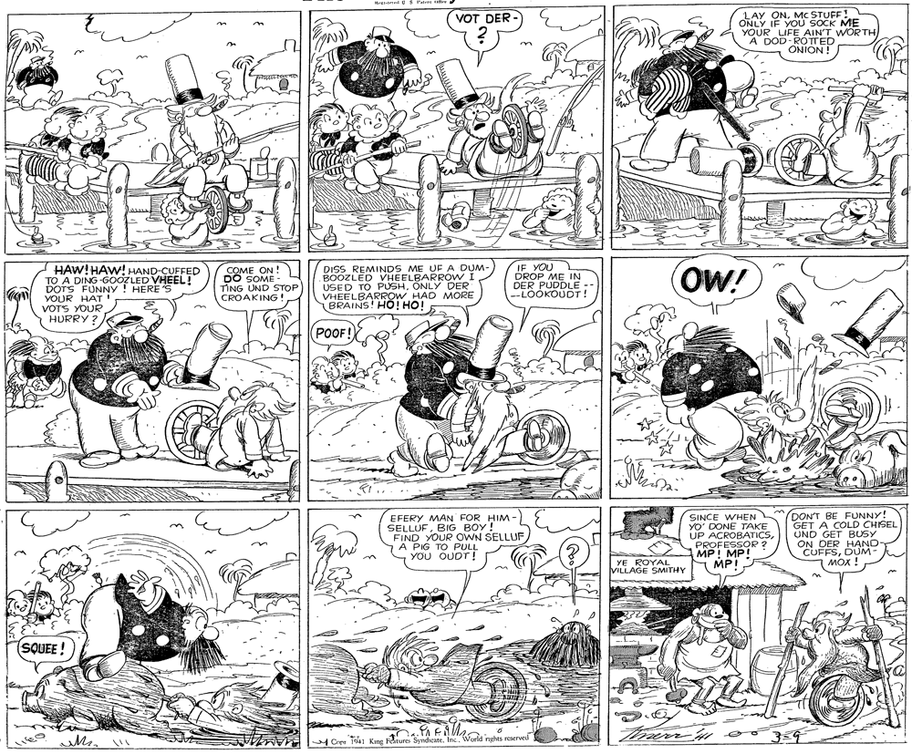 Gesture OCR: LAY ONMC STUFF! ONLY IF YOÚ SOCK ME YOUR LIFE AIN'T WORTH A DOD-ROTED VOT DER - i NOINO HAW! HAW! HAND-CUFFED TO A DING -GOOZLED VHEEL! DOTS FUNNY ! HERE S YOUR HAT VOTS YOUR HURRY ? COME ON ! DO SOME - TING UND STOP CROAKING DISS REMINDS ME UFA DUM BOOZLED VHEELNLYOW USED TO PUSHONLY DER VHEELBARROW HAD MORE BRAINS! HÓ! HO! IF YOU DROP ME IN DER PUDDLE --LOOKOUDT! (OW! POOF! EFERY MAN FOR HIM- SELLUFBIG BOY! FIND YOUR OWN SELLUF A PIG TO PULL YOU OUDT! SINCE WHEN YO' DONE TAKE UP ACROBATICSPROFESSOR ? MP! MP! MP! DON'T BE FUNNY! GET A COLD CHISEL UND GET BUSY ON DER HAND- CUFFSDUM- ???! YE ROYAL VILLAGE SMITHY (SQUEE ! Ci ii41 Kmg Feiture Syndicate. Inc. Wurld rghts reserved LAY ONMC STUFF! ONLY IF YOÚ SOCK ME YOUR LIFE AIN'T WORTH A DOD-ROTED VOT DER - i NOINO HAW! HAW! HAND-CUFFED TO A DING -GOOZLED VHEEL! DOTS FUNNY ! HERE S YOUR HAT VOTS YOUR HURRY ? COME ON ! DO SOME - TING UND STOP CROAKING DISS REMINDS ME UFA DUM BOOZLED VHEELNLYOW USED TO PUSHONLY DER VHEELBARROW HAD MORE BRAINS! HÓ! HO! IF YOU DROP ME IN DER PUDDLE --LOOKOUDT! (OW! POOF! EFERY MAN FOR HIM- SELLUFBIG BOY! FIND YOUR OWN SELLUF A PIG TO PULL YOU OUDT! SINCE WHEN YO' DONE TAKE UP ACROBATICSPROFESSOR ? MP! MP! MP! DON'T BE FUNNY! GET A COLD CHISEL UND GET BUSY ON DER HAND- CUFFSDUM- ???! YE ROYAL VILLAGE SMITHY (SQUEE ! Ci ii41 Kmg Feiture Syndicate. Inc. Wurld rghts reserved