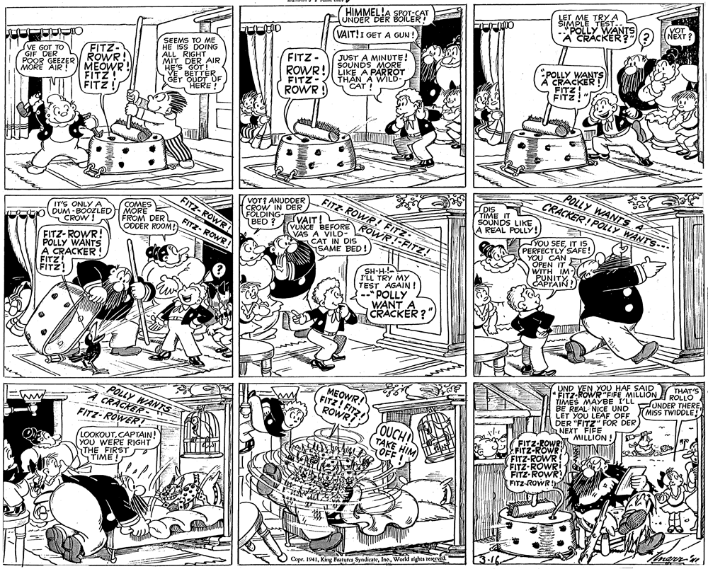 Mammal OCR: SIMPLE TRYA TEST. UNDER DER BOILEAT (VAIT!I GET A GUN! HIMMEL!A SPOLLY WANTS A CRACKER ? YOT NEXT ? SEEMS TO ME HE ISS DOING ALL RIGHT MIT DER AIR JUST A MINUTE! SOUNDS MORE LIKE A PARROT THAN A WILD CAT ! FITZ- FITZ- SVE GOT TO GIF DER MEOWR FITZ! FITZ NE'S VE BETTER. GET QUOT OF HERE ! ROWR! FITZ- POLLY WANTS CRACKER FITZ ÉITZ! MORE AIR ! POOR GEEZER ROWR! ROWR ! POLLY WANTS A CRACKER! POLLY WANTS-- reir VOT? ANUDDER CROW IN FÖLDING- BEO FITZ-ROWR! FITZ DIS FITZ- SOUNDS LIKE A REAL POLLY! COMES IT'S ONLY A DUM - BOOZLED CROW! VUNCE BEFORE ROWR!-FITZ! VAIT FROM DER ODDER ROOM! OWR FITZ- ROWR VAS A VILD- CAT IN DIS SAME BED! TYOU SEEIT IS. PERFECTLY SAFE! YOU CAN FITZ-ROWR! POLLY WANTS A CRACKER FITZ WITH IM- PUNITY CAPTAIN! I'LL TA MY TEST AGAIN ! "POLLY WANT A CRACKER?" UND VEN YOU HAF SAID "FITZ-ROWR "FIFE MILLION TIMES MAYBE I'LL NDER THERE BE REAL NICE UND LET YOU LEAF OFF DER "FITZ" FOR DER NEXT FIFE MILLION ! THAT'S ROLLO MEOWR! FITZ! FITZ POLLY MISS TWIDDLE! WANTS A CRACKER- ROWR FITZ-ROWER! SOUCHI TAKE HIM OFF FITZ-ROWR FITZ-ROWR FITZ-ROWR FITZ-ROWR FITZ-ROWR FITZ-ROWR! ke LOOKOUTCAPTAIN! YOU WERE RIGHT STHE FIRST STIME! Tmerr-'n Copr. 1941World rights reseree. SIMPLE TRYA TEST. UNDER DER BOILEAT (VAIT!I GET A GUN! HIMMEL!A SPOLLY WANTS A CRACKER ? YOT NEXT ? SEEMS TO ME HE ISS DOING ALL RIGHT MIT DER AIR JUST A MINUTE! SOUNDS MORE LIKE A PARROT THAN A WILD CAT ! FITZ- FITZ- SVE GOT TO GIF DER MEOWR FITZ! FITZ NE'S VE BETTER. GET QUOT OF HERE ! ROWR! FITZ- POLLY WANTS CRACKER FITZ ÉITZ! MORE AIR ! POOR GEEZER ROWR! ROWR ! POLLY WANTS A CRACKER! POLLY WANTS-- reir VOT? ANUDDER CROW IN FÖLDING- BEO FITZ-ROWR! FITZ DIS FITZ- SOUNDS LIKE A REAL POLLY! COMES IT'S ONLY A DUM - BOOZLED CROW! VUNCE BEFORE ROWR!-FITZ! VAIT FROM DER ODDER ROOM! OWR FITZ- ROWR VAS A VILD- CAT IN DIS SAME BED! TYOU SEEIT IS. PERFECTLY SAFE! YOU CAN FITZ-ROWR! POLLY WANTS A CRACKER FITZ WITH IM- PUNITY CAPTAIN! I'LL TA MY TEST AGAIN ! "POLLY WANT A CRACKER?" UND VEN YOU HAF SAID "FITZ-ROWR "FIFE MILLION TIMES MAYBE I'LL NDER THERE BE REAL NICE UND LET YOU LEAF OFF DER "FITZ" FOR DER NEXT FIFE MILLION ! THAT'S ROLLO MEOWR! FITZ! FITZ POLLY MISS TWIDDLE! WANTS A CRACKER- ROWR FITZ-ROWER! SOUCHI TAKE HIM OFF FITZ-ROWR FITZ-ROWR FITZ-ROWR FITZ-ROWR FITZ-ROWR FITZ-ROWR! ke LOOKOUTCAPTAIN! YOU WERE RIGHT STHE FIRST STIME! Tmerr-'n Copr. 1941King Peatures SyndicateWorld rights reseree.