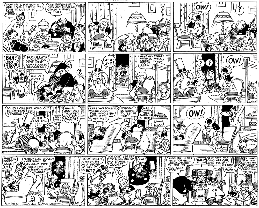 Style OCR: NOWYOU SIGN IT AND I SHALL EXPECT YOU BOTH TO LIVE UP TO YOUR PLEDGE ! UND REMEMBERGIFS ANY CHEATING COMES A SVIFT KICK ! 1Ow! We heeniee et lay lany onrse HOODLUMS! ALREADY YOU BUST YOUR DUM - BOOZLED RESOLUTION ! HEH! HEH! THAT WORKED WELL ENQUGH TO TRY IT AGAIN ! BAA! (OW! HOT STOVE LID! (z-z. BUT VE DIDN'T- SoYOU COULDN'T HOLD OUT? CHEATERS! VEASELS ! HM-M! JUST AS I THOUGHT! NOT EVEN DERE VAS SOMETINGS NOBODY WRONG ABOUT DER WHOLE BIZ- NESSIF YOU ASK ME ? ISS ASKING YOU!LET ME T'INK! AH-H! COMES MIS TWIDDLE! HEH-HEH! OW! TEE- BUT LISTEN-. !!! HEE!VARM! VAIT!VE DION'T DONE IT! NOBODY ELSE WOULD! YOU SHALL BE SEVERELY PUN- ISHED FOR BREAKING YOUR PLEDGE! LOOK !VOULD A KITTEN SIT ON A STOFE- LID VEN IT ISS HOT ? YOU DONT SEE DER KITTY CHUMPING UP UND SAYING " OUCH !"NOW SIT IN DER NICE ICE -BOXROLLO DARLING TILL YOU IS NICE UND COOL! IF IT GETS TOO HALP! COLD YOU CAN MAKE BELIE NICE I CONFESS IN THIS CASE THE PUNISH- MENT SEEMS TOBEJUSTI- HM! ???E ??L IT UND VARM! (?) FIED! 3-23 Cape 1941Im. Wurld hats peserved - NOWYOU SIGN IT AND I SHALL EXPECT YOU BOTH TO LIVE UP TO YOUR PLEDGE ! UND REMEMBERGIFS ANY CHEATING COMES A SVIFT KICK ! 1Ow! We heeniee et lay lany onrse HOODLUMS! ALREADY YOU BUST YOUR DUM - BOOZLED RESOLUTION ! HEH! HEH! THAT WORKED WELL ENQUGH TO TRY IT AGAIN ! BAA! (OW! HOT STOVE LID! (z-z. BUT VE DIDN'T- SoYOU COULDN'T HOLD OUT? CHEATERS! VEASELS ! HM-M! JUST AS I THOUGHT! NOT EVEN DERE VAS SOMETINGS NOBODY WRONG ABOUT DER WHOLE BIZ- NESSIF YOU ASK ME ? ISS ASKING YOU!LET ME T'INK! AH-H! COMES MIS TWIDDLE! HEH-HEH! OW! TEE- BUT LISTEN-. !!! HEE!VARM! VAIT!VE DION'T DONE IT! NOBODY ELSE WOULD! YOU SHALL BE SEVERELY PUN- ISHED FOR BREAKING YOUR PLEDGE! LOOK !VOULD A KITTEN SIT ON A STOFE- LID VEN IT ISS HOT ? YOU DONT SEE DER KITTY CHUMPING UP UND SAYING " OUCH !"NOW SIT IN DER NICE ICE -BOXROLLO DARLING TILL YOU IS NICE UND COOL! IF IT GETS TOO HALP! COLD YOU CAN MAKE BELIE NICE I CONFESS IN THIS CASE THE PUNISH- MENT SEEMS TOBEJUSTI- HM! ???E ??L IT UND VARM! (?) FIED! 3-23 Cape 1941Kin - atures ynlnatIm. Wurld hats peserved -