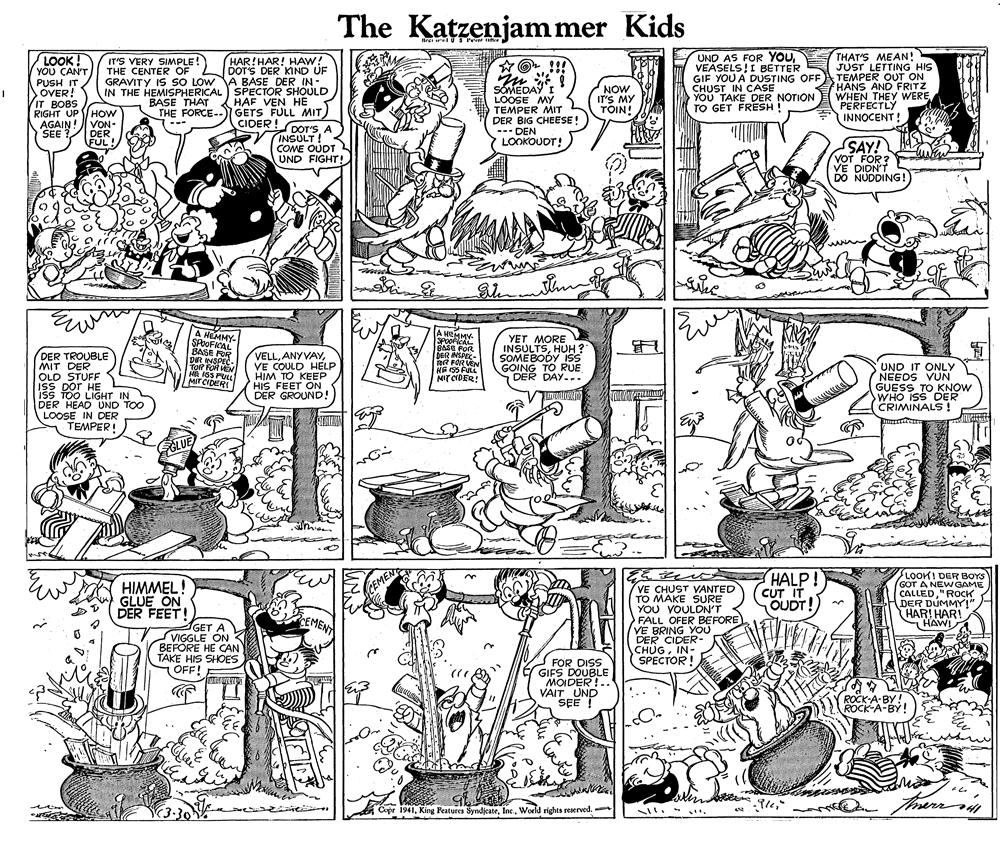 Drawing OCR: The Katzenjammer Kids LOOK! YOU CAN'T PUSH IT SOVER! IT BOBS RIGHT UP HOw AGAIN! SEE? HAR!HAR! HAW! DOT'S DER KIND UF GRAVITY IS SO LOW A BASE DER IN- IN THE HEMISPHERICAL) SPECTOR SHOULD HAF VEN HE THE FORCE--I GETS FULL MIT UND AS FOR YOUVEASELS I BETTER GIF YOU A DUSTING OFF CHUST IN CASE YOU TAKE DER NOTION TO GET FRESH THAT'S MEAN! JUST LETTING HIS TEMPER OUT ON HANS AND FRITZ WHEN THEY WEREPERFECTLY INNOCENT! IT'S VERY SIMPLE! THE CENTER OF SOMEDAY I LOOSE MY TEMPER MIT DER BIG CHEESE! --- DEN LOOKOUDT! NOW IT'S MY TÕIN! BASE THAT VON- CIDER ! DER FUL! DOT'SA INSULT ! COME OUDT UND FIGHT! SAY! VOT FOR? VE DIDN'T DO NUDDING! thin thnm DER TROUBLE MIT DER OLD STUFF ISS DOT HE ISS TOO LIGHT IN DER HEAD UND TOO LOOSE IN DER TEMPER! A HEMMY- SPOOFICAL BASE FOR DR INSPEC ToR FOR VEN ME ISS FULL MIT CIDER VELLVE COULD HELP HIM TO KEEP HIS FEET ON DER GROUND! A HEMMY. SPooficAL BASE FOR DER INSPEC- Tor FOR VEN HEI55FULL NIT CIDER! YET MORE INSULTSHUH ? SOMEBODY ISs GOING TO RUE DER DAY... UND IT ONLY NEEDS VUN GUESS TO KNOW WHO ISS DER CRIMINALS ! GLUE HIMMEL! GLUE ON DER FEET! VE CHUST VANTED TO MAKE SURE YOU VOULDN'T FALL OFER BEFORE VE BRING YOU DER CIDER- CHUGIN- (SPECTOR! HALP! CUT IT OUDT! LOOKI DER BOYS GOT A NEWGAME CALLED"ROCK DER DUMMY!" HAR! HAR! HAWI CEMEN EMENT GET A VIGGLE ON BEFORE HE CAN TAKE HIS SHOES OFF! A FOR DISS GIFS DOUBLE MOIDER!.. VAIT UND SEE ! ROCK-A-BY! (3:30 Cupr 1941IWorld rights reserved. . . The Katzenjammer Kids LOOK! YOU CAN'T PUSH IT SOVER! IT BOBS RIGHT UP HOw AGAIN! SEE? HAR!HAR! HAW! DOT'S DER KIND UF GRAVITY IS SO LOW A BASE DER IN- IN THE HEMISPHERICAL) SPECTOR SHOULD HAF VEN HE THE FORCE--I GETS FULL MIT UND AS FOR YOUVEASELS I BETTER GIF YOU A DUSTING OFF CHUST IN CASE YOU TAKE DER NOTION TO GET FRESH THAT'S MEAN! JUST LETTING HIS TEMPER OUT ON HANS AND FRITZ WHEN THEY WEREPERFECTLY INNOCENT! IT'S VERY SIMPLE! THE CENTER OF SOMEDAY I LOOSE MY TEMPER MIT DER BIG CHEESE! --- DEN LOOKOUDT! NOW IT'S MY TÕIN! BASE THAT VON- CIDER ! DER FUL! DOT'SA INSULT ! COME OUDT UND FIGHT! SAY! VOT FOR? VE DIDN'T DO NUDDING! thin thnm DER TROUBLE MIT DER OLD STUFF ISS DOT HE ISS TOO LIGHT IN DER HEAD UND TOO LOOSE IN DER TEMPER! A HEMMY- SPOOFICAL BASE FOR DR INSPEC ToR FOR VEN ME ISS FULL MIT CIDER VELLVE COULD HELP HIM TO KEEP HIS FEET ON DER GROUND! A HEMMY. SPooficAL BASE FOR DER INSPEC- Tor FOR VEN HEI55FULL NIT CIDER! YET MORE INSULTSHUH ? SOMEBODY ISs GOING TO RUE DER DAY... UND IT ONLY NEEDS VUN GUESS TO KNOW WHO ISS DER CRIMINALS ! GLUE HIMMEL! GLUE ON DER FEET! VE CHUST VANTED TO MAKE SURE YOU VOULDN'T FALL OFER BEFORE VE BRING YOU DER CIDER- CHUGIN- (SPECTOR! HALP! CUT IT OUDT! LOOKI DER BOYS GOT A NEWGAME CALLED"ROCK DER DUMMY!" HAR! HAR! HAWI CEMEN EMENT GET A VIGGLE ON BEFORE HE CAN TAKE HIS SHOES OFF! A FOR DISS GIFS DOUBLE MOIDER!.. VAIT UND SEE ! ROCK-A-BY! (3:30 Cupr 1941IKing Peatures SyndjcateWorld rights reserved. . .