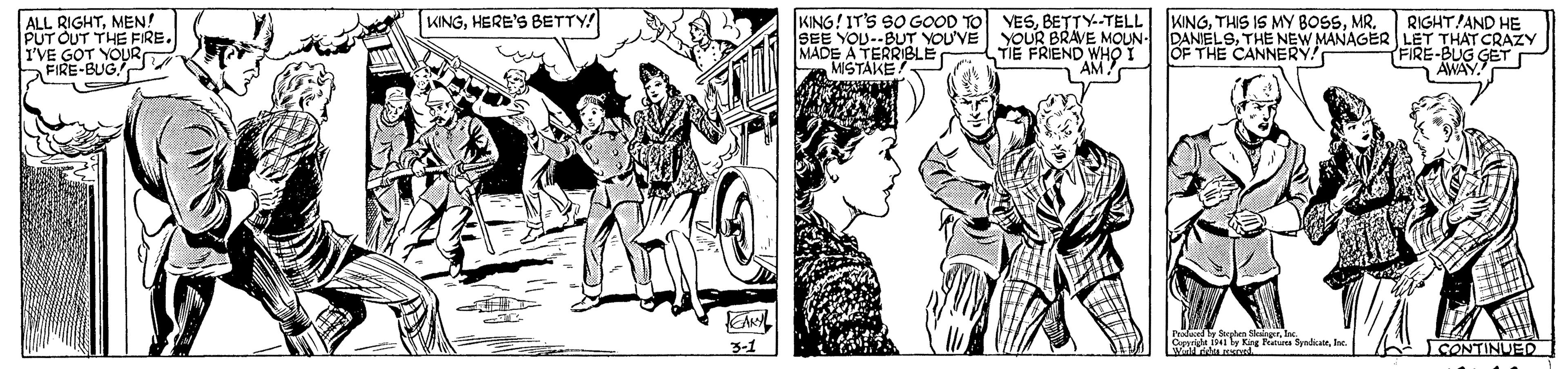 Art OCR: KINGHERE'S BETTY! KING! IT'S SO GOOD TO SEE YOU--BUT YOU'VE YOUR BRAVE MOUN- MADE A TERRIBLE MISTAKE! RIGHT AND HE DANIELSTHE NEW MANAGER LET THAT CRAZY FIRE-BUG GET r AWAY. VESBETTY.-TELL ALL RIGHTMEN! PUT OUT THE FRE. I'VE GOT YOURO FIRE-BUG WNGTIE FRIEND WHO T AM! OF THE CANNERY! Proda Ta dialrInc. 3-1 SONTINUED KINGHERE'S BETTY! KING! IT'S SO GOOD TO SEE YOU--BUT YOU'VE YOUR BRAVE MOUN- MADE A TERRIBLE MISTAKE! RIGHT AND HE DANIELSTHE NEW MANAGER LET THAT CRAZY FIRE-BUG GET r AWAY. VESBETTY.-TELL ALL RIGHTMEN! PUT OUT THE FRE. I'VE GOT YOURO FIRE-BUG WNGTHIS IS MY BOSSTIE FRIEND WHO T AM! OF THE CANNERY! Proda Ta dialrInc. 3-1 SONTINUED