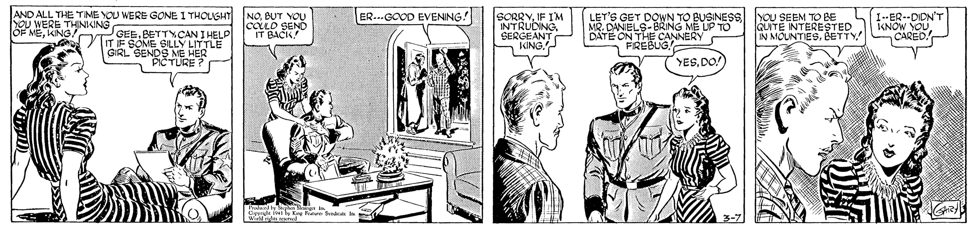 Illustration OCR: AND ALL THE TIME YOU WERE GONE I THOLGHT YoU WERE THINIKING OF MEKING! NOBUT YOU COLLO SEND IT BACK I--ER--DIDN'T KNOW YOUCARED: ER...GOOD EVENING. GEEBETTY.CAN I HELP ITF SOME SILLY LITTLE GIRL SENDELIRE SORRYIF I'M INTRUDING SERGEANT KINGLET'S GET DOWN TO BUSINESS YoU SEEM TO BE MR. DANIELS-BRING ME UP TO DATE ON THE CANNERY FIREBUGGUITE INTERESTED IN MOUNTIESBETTY S ME HER YESDO! ? Wa ride ed AND ALL THE TIME YOU WERE GONE I THOLGHT YoU WERE THINIKING OF MEKING! NOBUT YOU COLLO SEND IT BACK I--ER--DIDN'T KNOW YOUCARED: ER...GOOD EVENING. GEEBETTY.CAN I HELP ITF SOME SILLY LITTLE GIRL SENDELIRE SORRYIF I'M INTRUDING SERGEANT KINGLET'S GET DOWN TO BUSINESS YoU SEEM TO BE MR. DANIELS-BRING ME UP TO DATE ON THE CANNERY FIREBUGGUITE INTERESTED IN MOUNTIESBETTY S ME HER YESDO! ? Wa ride ed