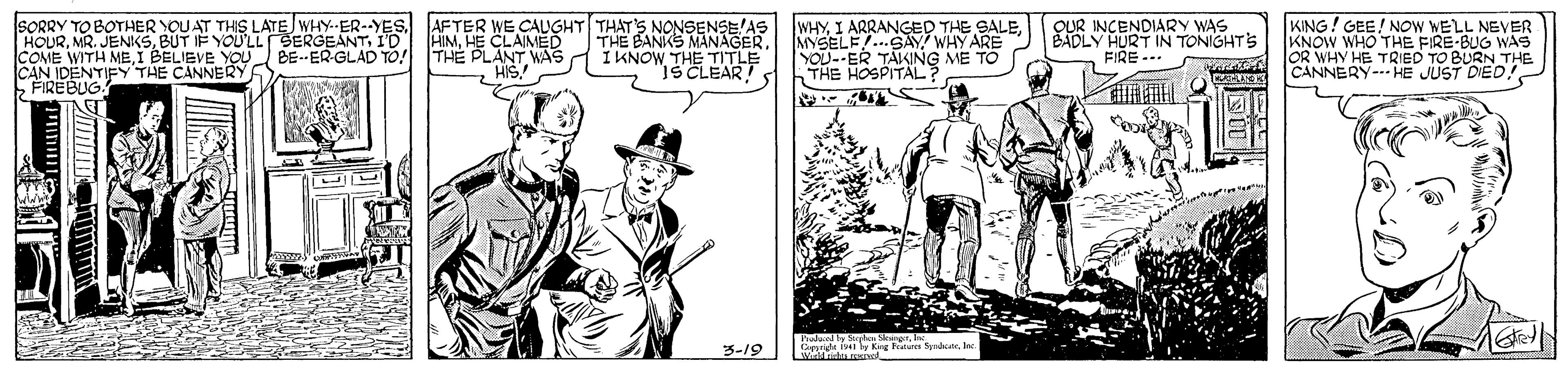 Hat OCR: COME WITH MEI BELIEVE YOU CREBUG EY THE ÇANNERY SORRY TO BOTHER YOU AT THIS LATE WHY--ER--YES AFTER WE CAUGHT THATS NONSENSE AS THE BANKS MANAGERIKNOW THE TITLE SCLEAR!S HOURHE CLAIMED BE- ER-GLAD To! THE PLANT WAS HIS! WHYMYSELE...SAY WHY ARE YOU--ER TAKING ME TO THE HOSPITALS INCENDIARY WAS BADLY HURT IN TONIGHTS FIRE.. KING! GEE! NOW WELL NEVER KNOW WHO THE FIRE-BUG WAS OR WHY HE TRIED TO BURN THE CANNERY-HE J ???? JUST DIED haland y Sagha SkangerIn Gr y King e Sdne 3-19 COME WITH MEI BELIEVE YOU CREBUG EY THE ÇANNERY SORRY TO BOTHER YOU AT THIS LATE WHY--ER--YES AFTER WE CAUGHT THATS NONSENSE AS THE BANKS MANAGERIKNOW THE TITLE SCLEAR!S HOURMR. JENKSBUT F YOU'LL SERGEANTID AINHE CLAIMED BE- ER-GLAD To! THE PLANT WAS HIS! WHYI ARRANGED THE SALEMYSELE...SAY WHY ARE YOU--ER TAKING ME TO THE HOSPITALS INCENDIARY WAS BADLY HURT IN TONIGHTS FIRE.. KING! GEE! NOW WELL NEVER KNOW WHO THE FIRE-BUG WAS OR WHY HE TRIED TO BURN THE CANNERY-HE J ???? JUST DIED haland y Sagha SkangerIn Gr y King e Sdne 3-19