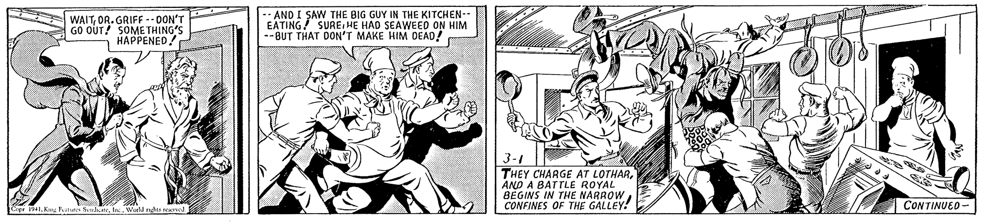 Art OCR: WAITOR.GRIFF -- DON'T GO OUT! SOME THING'S HAPPENED! ANO I SAW THE BIG GUY IN THE KITCHEN-- EATING! SUREHE HAD SEAWEED ON HIM --BUT THAT DON'T MAKE HIM DEAD! 3-1 THEY CHARGE AT LOTHARAND A BATTLE ROYAL BEGINS IN THE NARROW CONFINES OF THE GALLEY! CONTINUED - 1941WWorld nghts reave WAITOR.GRIFF -- DON'T GO OUT! SOME THING'S HAPPENED! ANO I SAW THE BIG GUY IN THE KITCHEN-- EATING! SUREHE HAD SEAWEED ON HIM --BUT THAT DON'T MAKE HIM DEAD! 3-1 THEY CHARGE AT LOTHARAND A BATTLE ROYAL BEGINS IN THE NARROW CONFINES OF THE GALLEY! CONTINUED - 1941Kng Fatures SlkareWWorld nghts reave