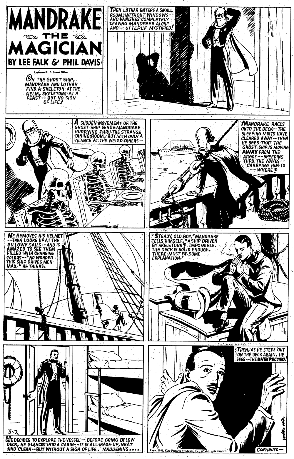 Gesture OCR: MANDRAKE THEN LOTHAR ENTERS A'SMALL ROOMWITHOUT WINDOWS- AND VANISHES COMPLETELY LEAVING MANDRAKE ALONE AND-- UTTERLY MYSTIFIED! ya THE MAGICIAN BY LEE FALK & PHIL DAVIS Reletured UP O ON THE GHOST SHIPMANDRAKE AND LOTHÁR FIND:A SKELETON AT THE HELMSKELETONS AT A FEAST--BUT NO SIGN OF LIFE! A SUDDEN MOVEMENT OF THE GHOST: SHIP SENDS MANDRAKE HURRYING THRU THE STRANGE DINING-ROOMBUT.WITH ONLY A GLANCE AT THE WEIRD DINERS- MANDRAKE RACES ONTO THE DECK--THE SLEEPING MISTS HAVE CLEARED AWAY--THEN HE SEES THAT THE GHOST SHIP IS MOVING AWAY FROM THE ARGOS -- SPEEDING THRU THE WAYES -- CARRYING HIM TO WHERE P HE REMOVES HIS HELMET -- THEN LOOKS UPAT THE BILLOWY SAILS--AND IS AMAZED TO SEE THEM FILLED WITH CHANGING COLORS --NO WONDER THIS SHIP DRIVES MEN MAD" HE THINKS. "STEADY"MANDRAKE TELLS HIMSELF. "A SHIP DRIVEN BY SKELETONS ? IMPOSSIBLE. THE DECK IS SOLID ENOUGH. THERE MUST BE SOME EXPLANATION." THENAS HE STEPS OUT ON THE DECK AGAINHE SEES--THE UNDPECTED! 3.2 HE DECIDES TO EXPLORE THE VESSEL-- BEFORE GOING BELOW DECKNEAT AND CLEAN--BUT WITHOUT. A SIGN OF LIFE. MADDENING.... Copr. 1941Inc Word ra re CONTINUED- MANDRAKE THEN LOTHAR ENTERS A'SMALL ROOMWITHOUT WINDOWS- AND VANISHES COMPLETELY LEAVING MANDRAKE ALONE AND-- UTTERLY MYSTIFIED! ya THE MAGICIAN BY LEE FALK & PHIL DAVIS Reletured UP O ON THE GHOST SHIPMANDRAKE AND LOTHÁR FIND:A SKELETON AT THE HELMSKELETONS AT A FEAST--BUT NO SIGN OF LIFE! A SUDDEN MOVEMENT OF THE GHOST: SHIP SENDS MANDRAKE HURRYING THRU THE STRANGE DINING-ROOMBUT.WITH ONLY A GLANCE AT THE WEIRD DINERS- MANDRAKE RACES ONTO THE DECK--THE SLEEPING MISTS HAVE CLEARED AWAY--THEN HE SEES THAT THE GHOST SHIP IS MOVING AWAY FROM THE ARGOS -- SPEEDING THRU THE WAYES -- CARRYING HIM TO WHERE P HE REMOVES HIS HELMET -- THEN LOOKS UPAT THE BILLOWY SAILS--AND IS AMAZED TO SEE THEM FILLED WITH CHANGING COLORS --NO WONDER THIS SHIP DRIVES MEN MAD" HE THINKS. "STEADY"MANDRAKE TELLS HIMSELF. "A SHIP DRIVEN BY SKELETONS ? IMPOSSIBLE. THE DECK IS SOLID ENOUGH. THERE MUST BE SOME EXPLANATION." THENAS HE STEPS OUT ON THE DECK AGAINHE SEES--THE UNDPECTED! 3.2 HE DECIDES TO EXPLORE THE VESSEL-- BEFORE GOING BELOW DECKHE GLANCES INTO A CABIN--IT IS ALL MADE UPNEAT AND CLEAN--BUT WITHOUT. A SIGN OF LIFE. MADDENING.... Copr. 1941Kng Featut SdicanInc Word ra re CONTINUED-
