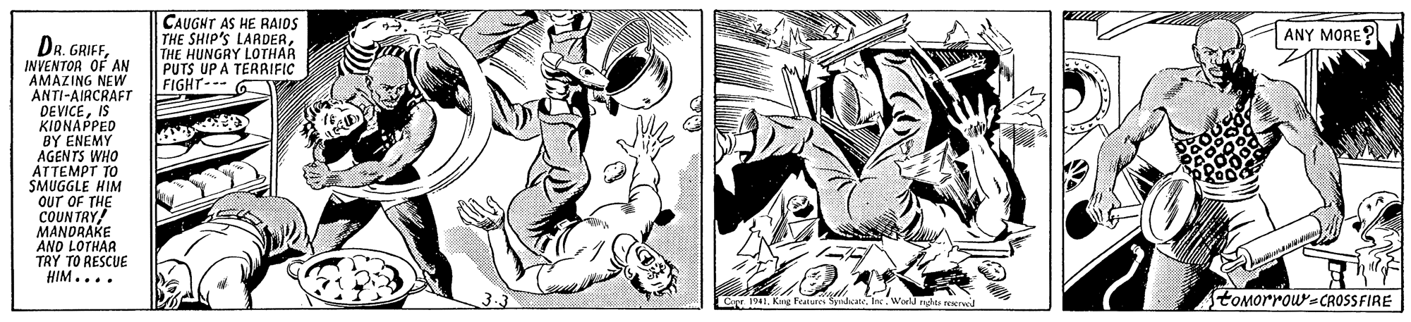 Monochrome OCR: CAUGNT AS HE RAIDS THE SHIP'S LARDERTHE HUNGRY LOTHAR PUTS UP A TERRIFIC FIGHT--- 6 ANY MORE ? DR. GRIFFINVENTOR OF AN AMAZING NEW ANTI-AIRCRAFT DEVICEIS KIDNAPPED BY ENEMY AGENTS WHO ATTEMPT TO SMUGGLE HIM oUT OF THE COUNTRY! MANDRAKE AND LOTHAR TRY TO RESCUE HIM.... Car 1 Kaig Features SyndicateInc. toMorrow-CROSSFIRE CAUGNT AS HE RAIDS THE SHIP'S LARDERTHE HUNGRY LOTHAR PUTS UP A TERRIFIC FIGHT--- 6 ANY MORE ? DR. GRIFFINVENTOR OF AN AMAZING NEW ANTI-AIRCRAFT DEVICEIS KIDNAPPED BY ENEMY AGENTS WHO ATTEMPT TO SMUGGLE HIM oUT OF THE COUNTRY! MANDRAKE AND LOTHAR TRY TO RESCUE HIM.... Car 1 Kaig Features SyndicateInc. toMorrow-CROSSFIRE