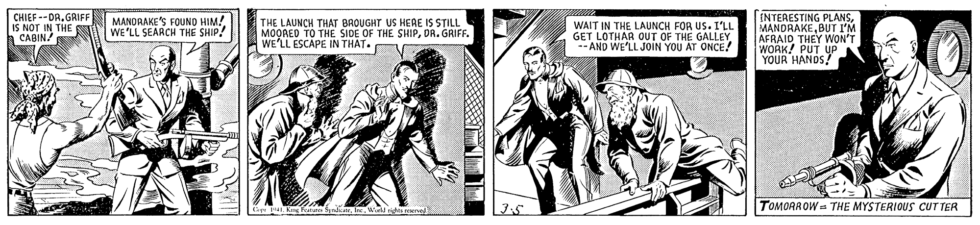 Illustration OCR: CHIEF --DR. GRIFF IS NOT IN THE a CABIN! [NTERESTING PLANSBUT I'M. AFRAID THEY WON'T WORK! PUT UP YOUR HANDS! MANDRAKE'S FOUND HIM! WE'LL SEARCH THE SHIP! THE LAUNCH THAT BROUGHT US HERE IS STILL MOORED TO THE SIDE OF THE SHIPDR. GRIFF. WE'LL ESCAPE IN THAT. WAIT IN THE LAUNCH FOR US. I'LL GET LOTHAR OUT OF THE GALLEY -- AND WE'LL JOIN YOU AT ONCE! peWorld righta reaerved TOMORROW = THE MYSTERIOUS CUTTER CHIEF --DR. GRIFF IS NOT IN THE a CABIN! [NTERESTING PLANSBUT I'M. AFRAID THEY WON'T WORK! PUT UP YOUR HANDS! MANDRAKE'S FOUND HIM! WE'LL SEARCH THE SHIP! THE LAUNCH THAT BROUGHT US HERE IS STILL MOORED TO THE SIDE OF THE SHIPDR. GRIFF. WE'LL ESCAPE IN THAT. WAIT IN THE LAUNCH FOR US. I'LL GET LOTHAR OUT OF THE GALLEY -- AND WE'LL JOIN YOU AT ONCE! peKg Fanures SyndkaneWorld righta reaerved TOMORROW = THE MYSTERIOUS CUTTER