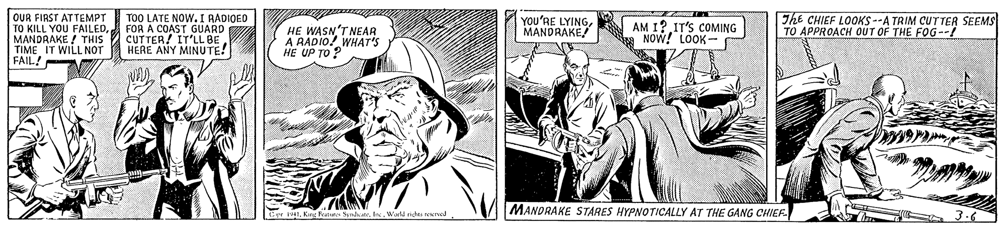 Hat OCR: OUR FIRST ATTEMPT TO KILL YOU FAILEDFOR A COAST GUARD MANDRAKE ! THIS 2 CUTTER! IT'LL BE TIME IT WILL NOT FAIL! The CHIEF LOOKS --A TRIM CUTTER SEEMS TO APPROACH OUT OF THE FOG--! TOO LATE NOW.I RADIOED HE WASN'T NEAR A RADIO! WHAT'S HE UP TO ? YOu'RE LYINGMANDRAKE! AM 1? IT'S COMING A NOW! LOOK HERE ANY MINUTE! MANDRAKE STARES HYPNOTICALLY AT THE GANG CHIEF. 3.6 Crr 41Wald rit erved OUR FIRST ATTEMPT TO KILL YOU FAILEDFOR A COAST GUARD MANDRAKE ! THIS 2 CUTTER! IT'LL BE TIME IT WILL NOT FAIL! The CHIEF LOOKS --A TRIM CUTTER SEEMS TO APPROACH OUT OF THE FOG--! TOO LATE NOW.I RADIOED HE WASN'T NEAR A RADIO! WHAT'S HE UP TO ? YOu'RE LYINGMANDRAKE! AM 1? IT'S COMING A NOW! LOOK HERE ANY MINUTE! MANDRAKE STARES HYPNOTICALLY AT THE GANG CHIEF. 3.6 Crr 41Kang Featn SndateWald rit erved