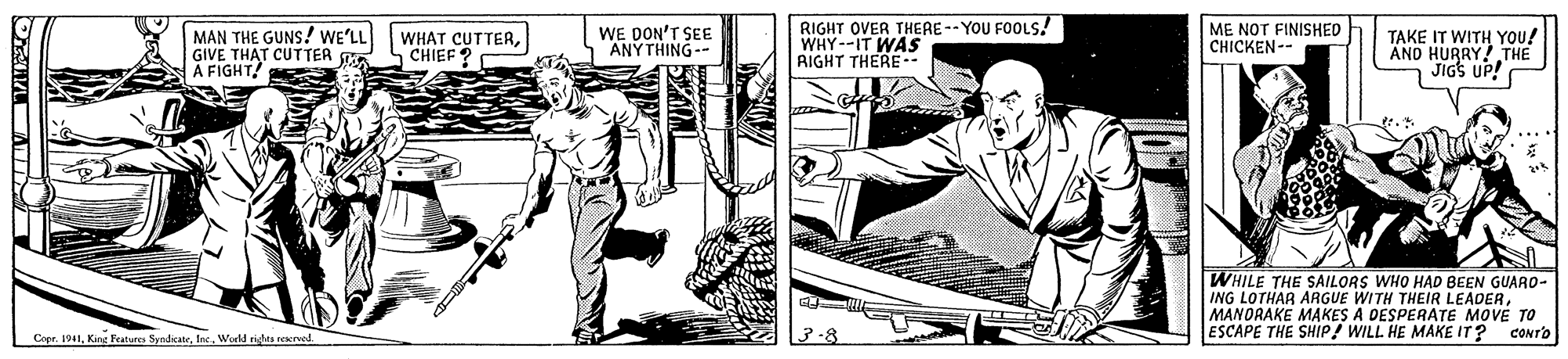 Comic book OCR: MAN THE GUNS! WE'LL GIVE THAT CUTTER A FIGHTCHIEF? WE DON'T SEE ANYTHING-- RIGHT OVER THERE -- YOU FOOLS! WHY--IT WAS RIGHT THERE-- ME NOT FINISHED CHICKEN-- TAKE IT WITH YOU! AND HURRY! THE JIGS UP! WHILE THE SAILORS WHO HAD BEEN GUARO- ING LOTHAR ARGUE WITH THEIR LEADERMANDRAKE MAKES A DESPERATE MOVE TO Cope. 1941World ristas reved. ESCAPE THE SHIP! WILL HE MAKE IT? CONTO MAN THE GUNS! WE'LL GIVE THAT CUTTER A FIGHTWHAT CUTTERCHIEF? WE DON'T SEE ANYTHING-- RIGHT OVER THERE -- YOU FOOLS! WHY--IT WAS RIGHT THERE-- ME NOT FINISHED CHICKEN-- TAKE IT WITH YOU! AND HURRY! THE JIGS UP! WHILE THE SAILORS WHO HAD BEEN GUARO- ING LOTHAR ARGUE WITH THEIR LEADERMANDRAKE MAKES A DESPERATE MOVE TO Cope. 1941King Fealur SyndicateWorld ristas reved. ESCAPE THE SHIP! WILL HE MAKE IT? CONTO