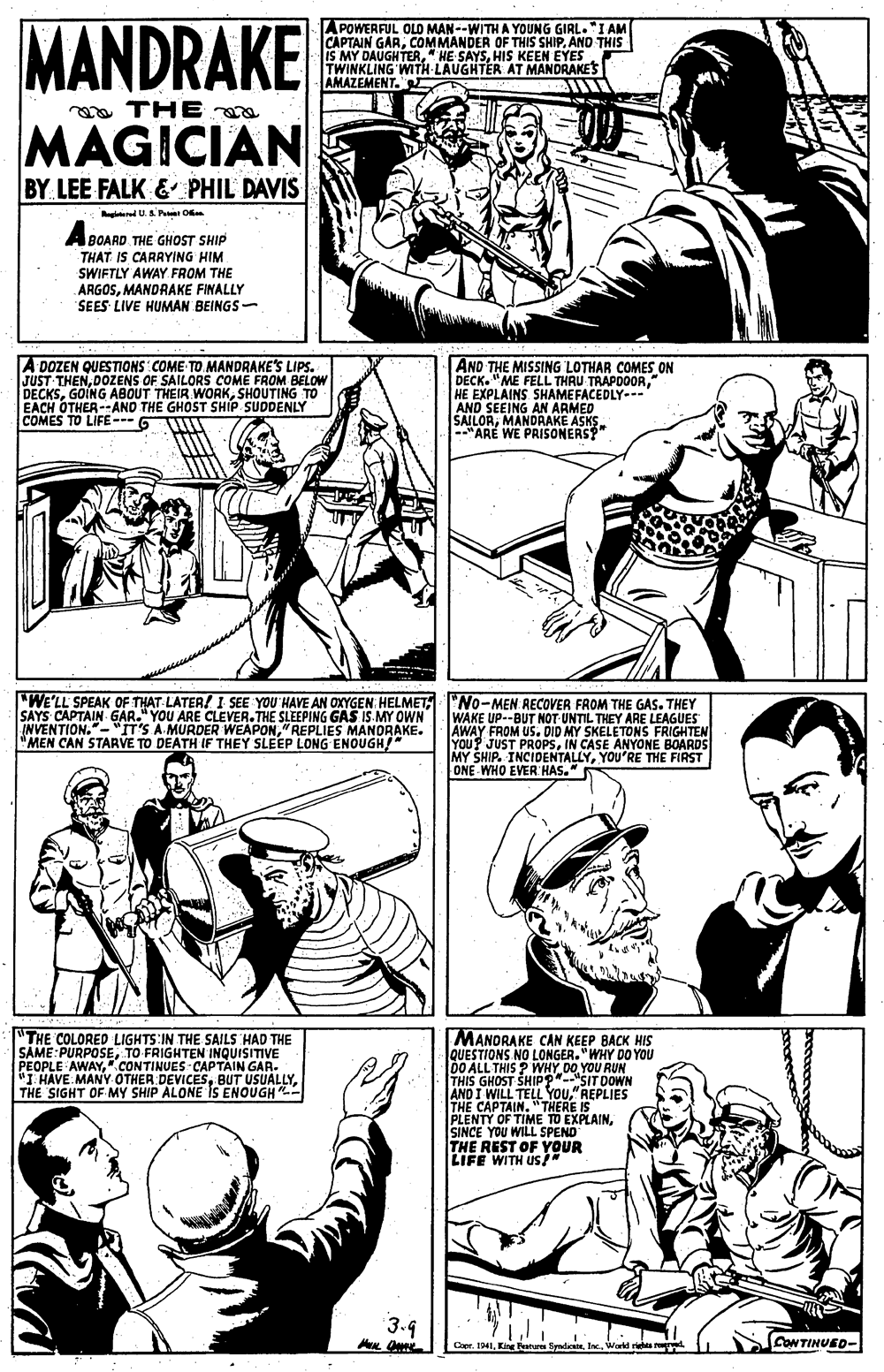 Jaw OCR: MANDRAKE A POWERFUL OLO MAN--WITH A YOUNG GIRL."I AM CAPTAIN GARAND THIS IS MY DAUGHTERHIS KEEN EYES. TWINKLING WITH LAUGHTER AT MANDRAKES AMAZEMENT. a THE MAGICIAN BY LEE FALK & PHIL DAVIS ered U O A BOARD THE GHOST SHIP THAT IS CARRYING HIM SWIFTLY AWAY FROM THE ARGOSMANDRAKE FINALLY SEES LIVE HUMAN BEINGS- A DOZEN QUESTIONS COME TO MANDRAKE'S LIPS. JUST THENDOZENS OF SAILORS COME FROM BELOW DECKSSHOUTING EACH OTHER-AND THE GHOST SHIP SUDDENLY COMES T AND THE MISSING LOTHAR COMES ON DECK. "ME FELL THRU TRAPDOOR" HE EXPLAINS SHAMEFACEDLY--- AND SEEING DBAKE ASKS. RILORAN ARMED 1O LIFE- G -"ARE WE PRISONERS?" "WE'LL SPEAK OF THAT-LATER! I SEE YOU HAVE AN OXYGEN HELMET "No-MEN RECOVER FROM THE GAS. THEY SAYS CAPTAIN GAR." YOU ARE CLEVER.THE SLEEPING GAS IS. MY OWN INVENTION."-"IT'S A MURDER WEAPON"REPLIES MANORAKE. "MEN CAN STARVE TO DEATH IF THEY SLEEP LONG ENOUGH/" WAKE UP--BUT NOT UNTIL THEY ARE LEAGUES AWAY FROM US. DID MY SKELETONS FRIGHTEN YOU? JUST PROPSIN CASE ANYONE BOARDS MY SHIP. INCIDENTALLYYOU'RE THE FIRST ONE WHO EVER HAS." "THE COLORED LIGHTS IN THE SAILS HAD THE SAME:PURPOSETO FRIGHTEN INQUISITIVE PEOPLE AWAY".CONTINUES CAPTÀIN GAR. "I HAVE MANY OTHER DEVICESTHE SIGHT OF MY SHIP ALONE IS ENOUGH - MANORAKE CAN KEEP BACK HIS QUESTIONS NO LONGER. "WHY DO YOU 00 ALL THIS ? WHY DO YOU RUN THIS GHOST SHIP ?"-"SIT DOWN AND I WILL TELL YOu"REPLIES THE CAPTAIN. "THERE IS PLENTY OF TIME TO EXPLAINSINCE YOU WILL SPENO THE REST OF YOUR LIFE WITH US* 3.4 1941King F SendWark rebts CONTINUED- MANDRAKE A POWERFUL OLO MAN--WITH A YOUNG GIRL."I AM CAPTAIN GARCOMMANDER OF THIS SHIPAND THIS IS MY DAUGHTER" HE SAYSHIS KEEN EYES. TWINKLING WITH LAUGHTER AT MANDRAKES AMAZEMENT. a THE MAGICIAN BY LEE FALK & PHIL DAVIS ered U O A BOARD THE GHOST SHIP THAT IS CARRYING HIM SWIFTLY AWAY FROM THE ARGOSMANDRAKE FINALLY SEES LIVE HUMAN BEINGS- A DOZEN QUESTIONS COME TO MANDRAKE'S LIPS. JUST THENDOZENS OF SAILORS COME FROM BELOW DECKSGOING ABOUT THEIR WORKSHOUTING EACH OTHER-AND THE GHOST SHIP SUDDENLY COMES T AND THE MISSING LOTHAR COMES ON DECK. "ME FELL THRU TRAPDOOR" HE EXPLAINS SHAMEFACEDLY--- AND SEEING DBAKE ASKS. RILORAN ARMED 1O LIFE- G -"ARE WE PRISONERS?" "WE'LL SPEAK OF THAT-LATER! I SEE YOU HAVE AN OXYGEN HELMET "No-MEN RECOVER FROM THE GAS. THEY SAYS CAPTAIN GAR." YOU ARE CLEVER.THE SLEEPING GAS IS. MY OWN INVENTION."-"IT'S A MURDER WEAPON"REPLIES MANORAKE. "MEN CAN STARVE TO DEATH IF THEY SLEEP LONG ENOUGH/" WAKE UP--BUT NOT UNTIL THEY ARE LEAGUES AWAY FROM US. DID MY SKELETONS FRIGHTEN YOU? JUST PROPSIN CASE ANYONE BOARDS MY SHIP. INCIDENTALLYYOU'RE THE FIRST ONE WHO EVER HAS." "THE COLORED LIGHTS IN THE SAILS HAD THE SAME:PURPOSETO FRIGHTEN INQUISITIVE PEOPLE AWAY".CONTINUES CAPTÀIN GAR. "I HAVE MANY OTHER DEVICESBUT USUALLYTHE SIGHT OF MY SHIP ALONE IS ENOUGH - MANORAKE CAN KEEP BACK HIS QUESTIONS NO LONGER. "WHY DO YOU 00 ALL THIS ? WHY DO YOU RUN THIS GHOST SHIP ?"-"SIT DOWN AND I WILL TELL YOu"REPLIES THE CAPTAIN. "THERE IS PLENTY OF TIME TO EXPLAINSINCE YOU WILL SPENO THE REST OF YOUR LIFE WITH US* 3.4 1941King F SendWark rebts CONTINUED-